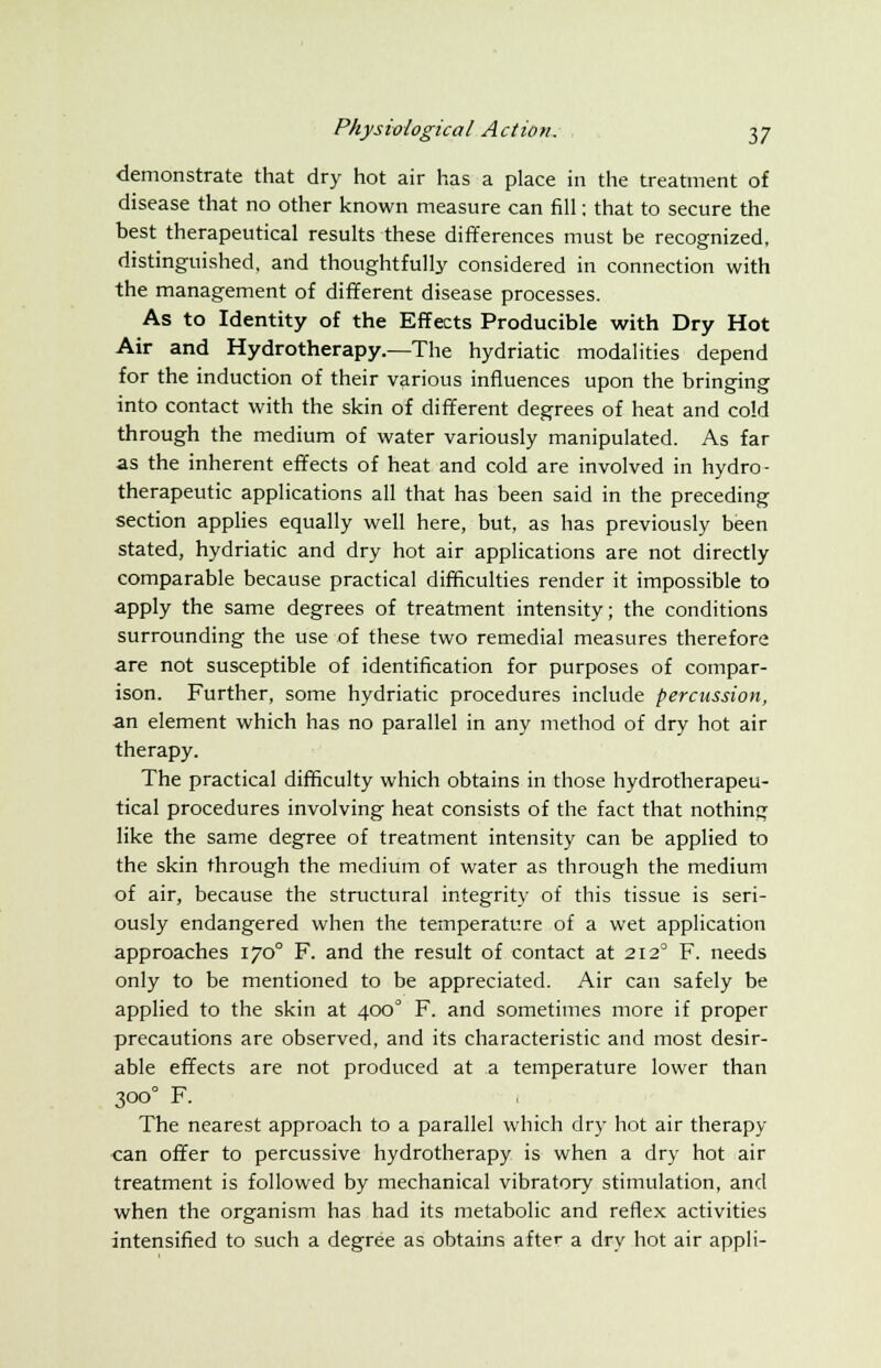 demonstrate that dry hot air has a place in the treatment of disease that no other known measure can fill; that to secure the best therapeutical results these differences must be recognized, distinguished, and thoughtfully considered in connection with the management of different disease processes. As to Identity of the Effects Producible with Dry Hot Air and Hydrotherapy.—The hydriatic modalities depend for the induction of their various influences upon the bringing into contact with the skin of different degrees of heat and cold through the medium of water variously manipulated. As far as the inherent effects of heat and cold are involved in hydro- therapeutic applications all that has been said in the preceding section applies equally well here, but, as has previously been stated, hydriatic and dry hot air applications are not directly comparable because practical difficulties render it impossible to apply the same degrees of treatment intensity; the conditions surrounding the use of these two remedial measures therefore are not susceptible of identification for purposes of compar- ison. Further, some hydriatic procedures include percussion, an element which has no parallel in any method of dry hot air therapy. The practical difficulty which obtains in those hydrotherapeu- tical procedures involving heat consists of the fact that nothing like the same degree of treatment intensity can be applied to the skin through the medium of water as through the medium of air, because the structural integrity of this tissue is seri- ously endangered when the temperature of a wet application approaches 1700 F. and the result of contact at 2120 F. needs only to be mentioned to be appreciated. Air can safely be applied to the skin at 400° F. and sometimes more if proper precautions are observed, and its characteristic and most desir- able effects are not produced at a temperature lower than 3000 F. The nearest approach to a parallel which dry hot air therapy can offer to percussive hydrotherapy is when a dry hot air treatment is followed by mechanical vibratory stimulation, and when the organism has had its metabolic and reflex activities intensified to such a degree as obtains after a dry hot air appli-
