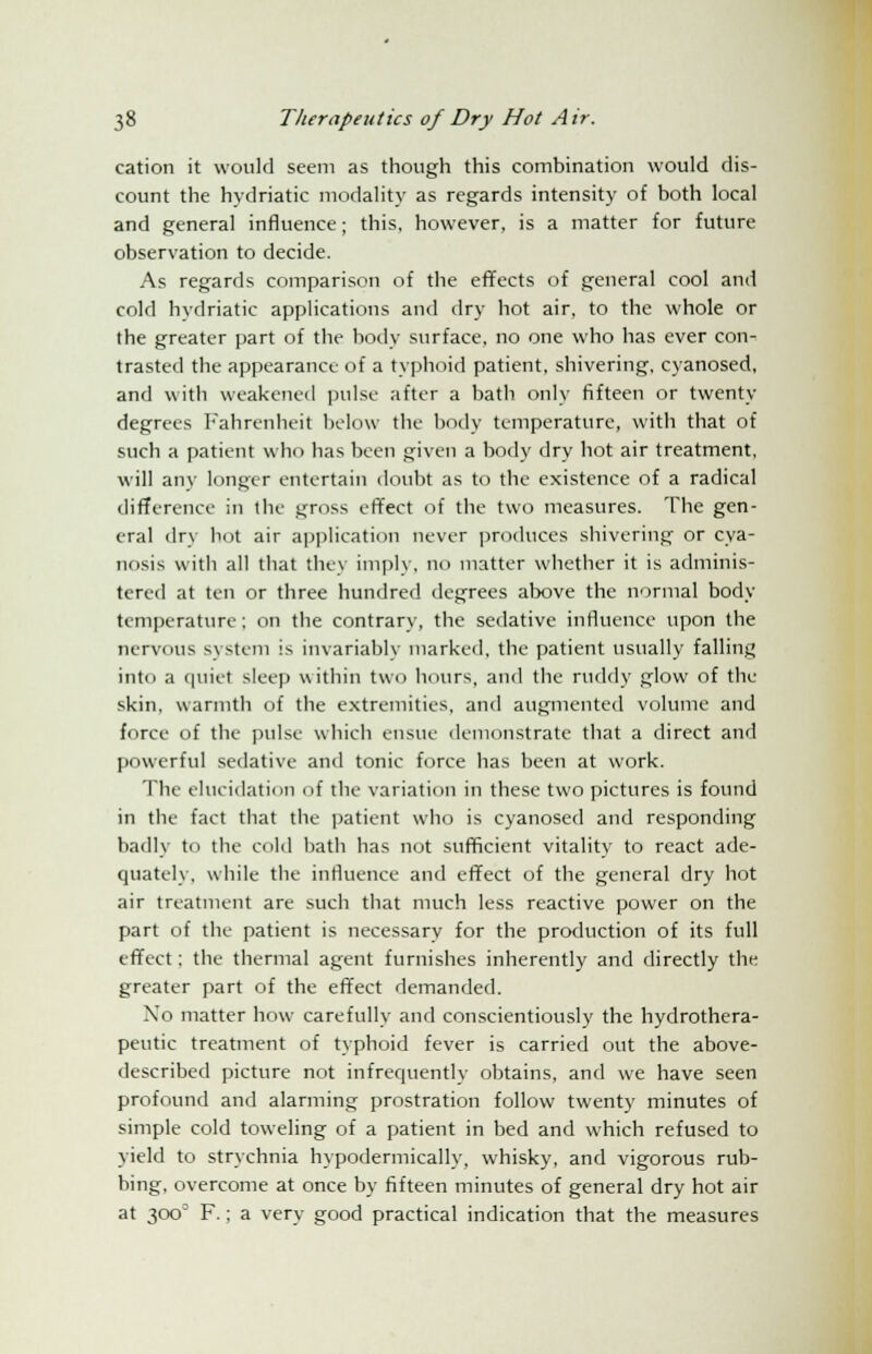 cation it would seem as though this combination would dis- count the hydriatic modality as regards intensity of both local and general influence; this, however, is a matter for future observation to decide. As regards comparison of the effects of general cool and cold hydriatic applications and dry hot air, to the whole or the greater part of the body surface, no one who has ever con- trasted the appearance of a typhoid patient, shivering, cyanosed, and with weakened pulse after a bath only fifteen or twenty- degrees Fahrenheit below the body temperature, with that of such a patient who has been given a body dry hot air treatment, will any longer entertain doubt as to the existence of a radical difference in the gross effect of the two measures. The gen- eral dr\ In it air application never produces shivering or cya- niims witli all that they imply, no matter whether it is adminis- tered at ten or three hundred degrees above the normal body temperature ; on the contrary, the sedative influence upon the nervous system is invariably marked, the patient usually falling into a quiet sleep within two hours, and the ruddy glow of the skin, warmth of the extremities, and augmented volume and force of the pulse which ensue demonstrate that a direct and powerful sedative and tonic force has been at work. The elucidation of the variation in these two pictures is found in the fact that the patient who is cyanosed and responding badly to the cold bath has not sufficient vitality to react ade- quately, while the influence and effect of the general dry hot air treatment are such that much less reactive power on the part of the patient is necessary for the production of its full effect; the thermal agent furnishes inherently and directly the greater part of the effect demanded. No matter how carefully and conscientiously the hydrothera- peutic treatment of typhoid fever is carried out the above- described picture not infrequently obtains, and we have seen profound and alarming prostration follow twenty minutes of simple cold toweling of a patient in bed and which refused to yield to strychnia hypodermically, whisky, and vigorous rub- bing, overcome at once by fifteen minutes of general dry hot air at 3000 F.; a very good practical indication that the measures