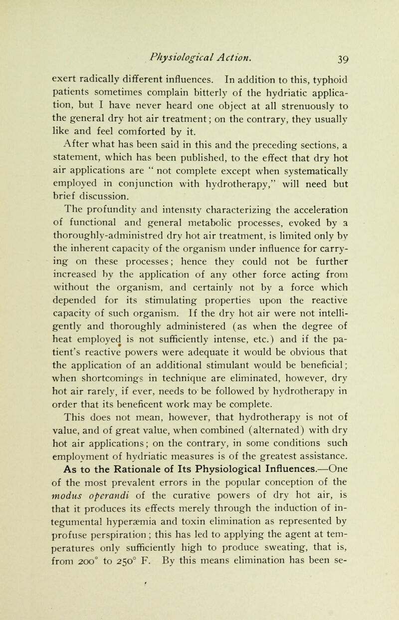 exert radically different influences. In addition to this, typhoid patients sometimes complain bitterly of the hydriatic applica- tion, but I have never heard one object at all strenuously to the general dry hot air treatment; on the contrary, they usually like and feel comforted by it. After what has been said in this and the preceding sections, a statement, which has been published, to the effect that dry hot air applications are  not complete except when systematically employed in conjunction with hydrotherapy, will need but brief discussion. The profundity and intensity characterizing the acceleration of functional and general metabolic processes, evoked by a thoroughly-administred dry hot air treatment, is limited only bv the inherent capacity of the organism under influence for carry- ing on these processes; hence they could not be further increased by the application of any other force acting from without the organism, and certainly not by a force which depended for its stimulating properties upon the reactive capacity of such organism. If the dry hot air were not intelli- gently and thoroughly administered (as when the degree of heat employed is not sufficiently intense, etc.) and if the pa- tient's reactive powers were adequate it would be obvious that the application of an additional stimulant would be beneficial; when shortcomings in technique are eliminated, however, dry hot air rarely, if ever, needs to' be followed by hydrotherapy in order that its beneficent work may be complete. This does not mean, however, that hydrotherapy is not of value, and of great value, when combined (alternated) with dry hot air applications; on the contrary, in some conditions such employment of hydriatic measures is of the greatest assistance. As to the Rationale of Its Physiological Influences.—One of the most prevalent errors in the popular conception of the modus operandi of the curative powers of dry hot air, is that it produces its effects merely through the induction of in- tegumental hyperemia and toxin elimination as represented by profuse perspiration ; this has led to applying the agent at tem- peratures only sufficiently high to produce sweating, that is, from 200° to 2500 F. By this means elimination has been se-