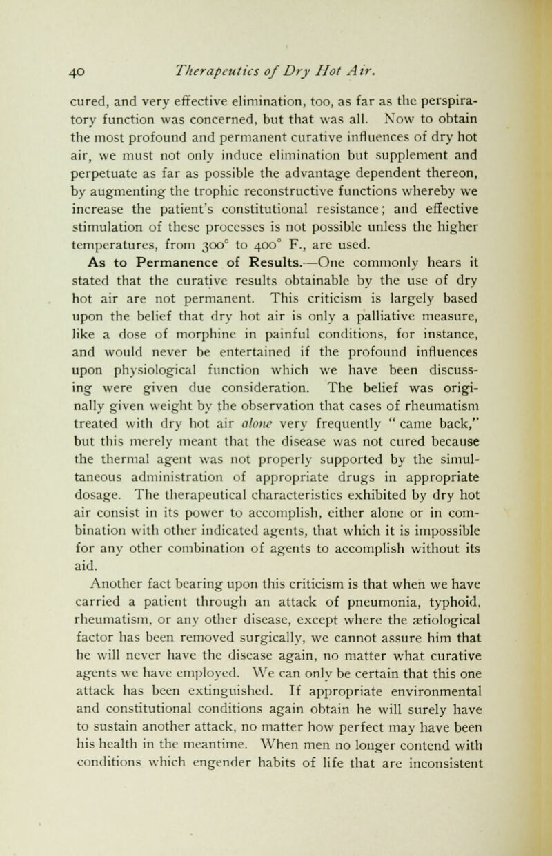 cured, and very effective elimination, too, as far as the perspira- tory function was concerned, but that was all. Now to obtain the most profound and permanent curative influences of dry hot air, we must not only induce elimination but supplement and perpetuate as far as possible the advantage dependent thereon, by augmenting the trophic reconstructive functions whereby we increase the patient's constitutional resistance; and effective stimulation of these processes is not possible unless the higher temperatures, from 300° to 400° F., are used. As to Permanence of Results.—One commonly hears it stated that the curative results obtainable by the use of dry hot air are not permanent. This criticism is largely based upon the belief that dry hot air is only a palliative measure, like a dose of morphine in painful conditions, for instance, and would never be entertained if the profound influences upon physiological function which we have been discuss- ing were given due consideration. The belief was origi- nally given weight by the observation that cases of rheumatism treated with dry hot air alone very frequently  came back,'' but this merely meant that the disease was not cured because the thermal agent was not properly supported by the simul- taneous administration of appropriate drugs in appropriate dosage. The therapeutical characteristics exhibited by dry hot air consist in its power to accomplish, either alone or in com- bination with other indicated agents, that which it is impossible for any other combination of agents to accomplish without its aid. Another fact bearing upon this criticism is that when we have carried a patient through an attack of pneumonia, typhoid, rheumatism, or any other disease, except where the serological factor has been removed surgically, we cannot assure him that he will never have the disease again, no matter what curative agents we have employed. We can only be certain that this one attack has been extinguished. If appropriate environmental and constitutional conditions again obtain he will surely have to sustain another attack, no matter how perfect may have been his health in the meantime. When men no longer contend with conditions which engender habits of life that are inconsistent