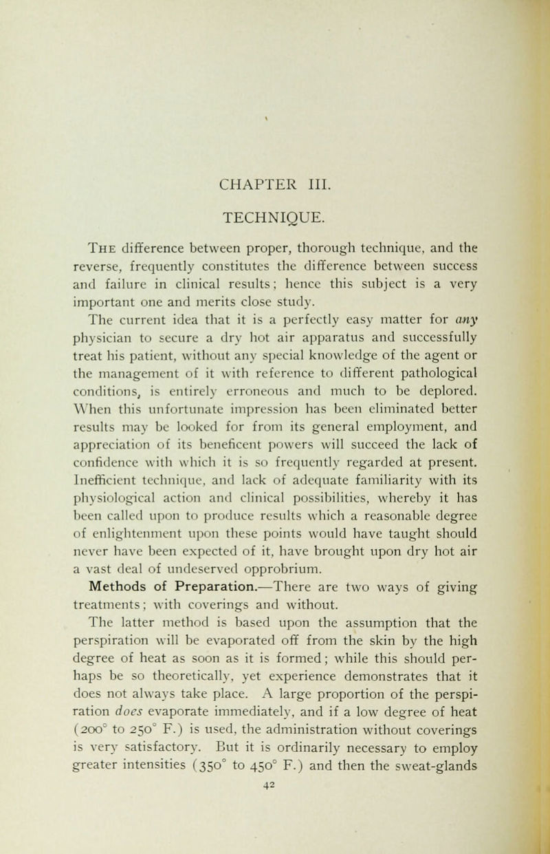 CHAPTER III. TECHNIQUE. The difference between proper, thorough technique, and the reverse, frequently constitutes the difference between success and failure in clinical results; hence this subject is a very important one and merits close study. The current idea that it is a perfectly easy matter for any physician to secure a dry hot air apparatus and successfully treat his patient, without any special knowledge of the agent or the management of it with reference to different pathological conditions, is entirely erroneous and much to be deplored. When this unfortunate impression has been eliminated better results may be looked for from its general employment, and appreciation of its beneficent powers will succeed the lack of confidence with which it is so frequently regarded at present. Inefficient technique, and lack of adequate familiarity with its physiological action and clinical possibilities, whereby it has been called upon to produce results which a reasonable degree of enlightenment upon these points would have taught should never have been expected of it, have brought upon dry hot air a vast deal of undeserved opprobrium. Methods of Preparation.—There are two ways of giving treatments; with coverings and without. The latter method is based upon the assumption that the perspiration will be evaporated off from the skin by the high degree of heat as soon as it is formed; while this should per- haps be so theoretically, yet experience demonstrates that it does not always take place. A large proportion of the perspi- ration does evaporate immediately, and if a low degree of heat (200° to 250° F.) is used, the administration without coverings is very satisfactory. But it is ordinarily necessary to employ greater intensities (350° to 450° F.) and then the sweat-glands