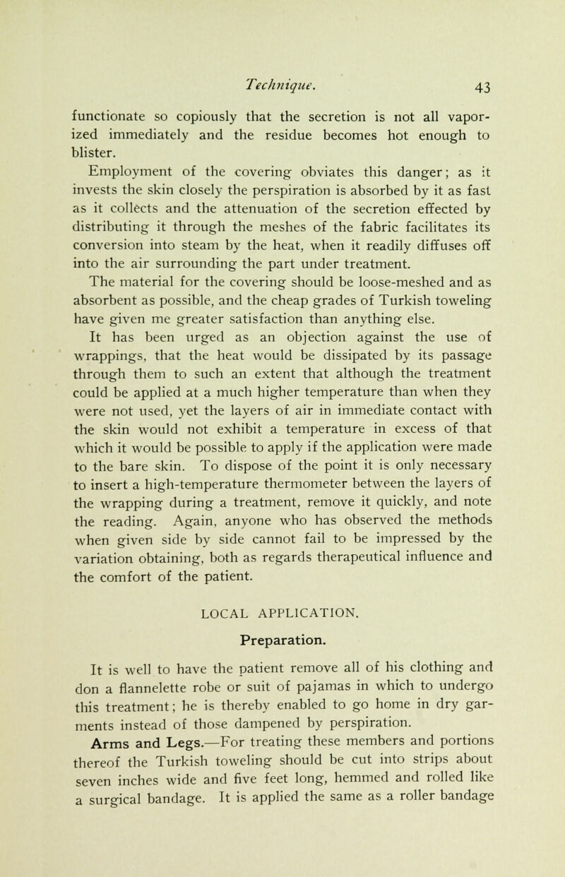 functionate so copiously that the secretion is not all vapor- ized immediately and the residue becomes hot enough to blister. Employment of the covering obviates this danger; as it invests the skin closely the perspiration is absorbed by it as fast as it collects and the attenuation of the secretion effected by distributing it through the meshes of the fabric facilitates its conversion into steam by the heat, when it readily diffuses off into the air surrounding the part under treatment. The material for the covering should be loose-meshed and as absorbent as possible, and the cheap grades of Turkish toweling have given me greater satisfaction than anything else. It has been urged as an objection against the use of wrappings, that the heat would be dissipated by its passage through them to such an extent that although the treatment could be applied at a much higher temperature than when they were not used, yet the layers of air in immediate contact with the skin would not exhibit a temperature in excess of that which it would be possible to apply if the application were made to the bare skin. To dispose of the point it is only necessary to insert a high-temperature thermometer between the layers of the wrapping during a treatment, remove it quickly, and note the reading. Again, anyone who has observed the methods when given side by side cannot fail to be impressed by the variation obtaining, both as regards therapeutical influence and the comfort of the patient. LOCAL APPLICATION. Preparation. It is well to have the patient remove all of his clothing and don a flannelette robe or suit of pajamas in which to undergo this treatment; he is thereby enabled to go home in dry gar- ments instead of those dampened by perspiration. Arms and Legs.—For treating these members and portions thereof the Turkish toweling should be cut into strips about seven inches wide and five feet long, hemmed and rolled like a surgical bandage. It is applied the same as a roller bandage