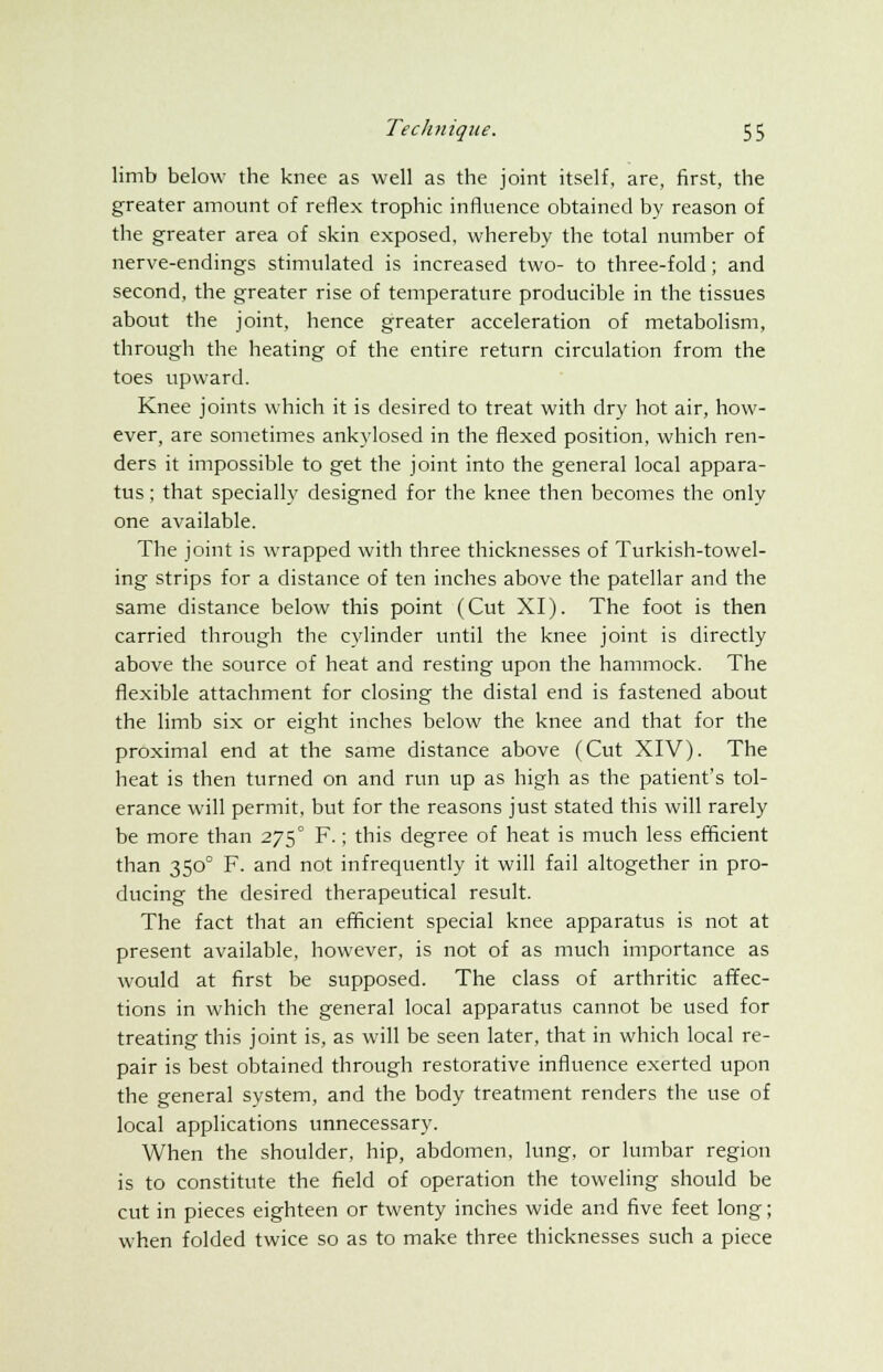 limb below the knee as well as the joint itself, are, first, the greater amount of reflex trophic influence obtained by reason of the greater area of skin exposed, whereby the total number of nerve-endings stimulated is increased two- to three-fold; and second, the greater rise of temperature producible in the tissues about the joint, hence greater acceleration of metabolism, through the heating of the entire return circulation from the toes upward. Knee joints which it is desired to treat with dry hot air, how- ever, are sometimes ankylosed in the flexed position, which ren- ders it impossible to get the joint into the general local appara- tus ; that specially designed for the knee then becomes the only one available. The joint is wrapped with three thicknesses of Turkish-towel- ing strips for a distance of ten inches above the patellar and the same distance below this point (Cut XI). The foot is then carried through the cylinder until the knee joint is directly above the source of heat and resting upon the hammock. The flexible attachment for closing the distal end is fastened about the limb six or eight inches below the knee and that for the proximal end at the same distance above (Cut XIV). The heat is then turned on and run up as high as the patient's tol- erance will permit, but for the reasons just stated this will rarely be more than 275° F.; this degree of heat is much less efficient than 3500 F. and not infrequently it will fail altogether in pro- ducing the desired therapeutical result. The fact that an efficient special knee apparatus is not at present available, however, is not of as much importance as would at first be supposed. The class of arthritic affec- tions in which the general local apparatus cannot be used for treating this joint is, as will be seen later, that in which local re- pair is best obtained through restorative influence exerted upon the general system, and the body treatment renders the use of local applications unnecessary. When the shoulder, hip, abdomen, lung, or lumbar region is to constitute the field of operation the toweling should be cut in pieces eighteen or twenty inches wide and five feet long; when folded twice so as to make three thicknesses such a piece