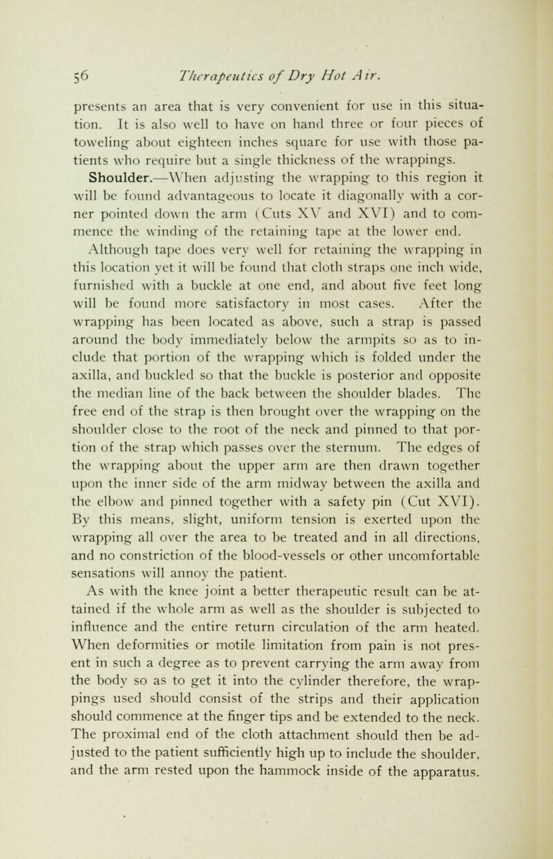 presents an area that is very convenient for use in this situa- tion. It is also well to have on hand three or four pieces of toweling about eighteen inches square for use with those pa- tients who require but a single thickness of the wrappings. Shoulder.—When adjusting the wrapping to this region it will be found advantageous to locate it diagonally with a cor- ner pointed down the arm (Cuts XV and XVI) and to com- mence the winding of the retaining tape at the lower end. Although tape does very well for retaining the wrapping in this location yet it will be found that cloth straps one inch wide, furnished with a buckle at one end, and about five feet long will be found more satisfactory in most cases. After the wrapping has been located as above, such a strap is passed around the body immediately below the armpits so as to in- clude that portion of the wrapping which is folded under the axilla, and buckled so that the buckle is posterior and opposite the median line of the back between the shoulder blades. The free end of the strap is then brought over the wrapping on the shoulder close to the root of the neck and pinned to that por- tion of the strap which passes over the sternum. The edges of the wrapping about the upper arm are then drawn together upon the inner side of the arm midway between the axilla and the elbow and pinned together with a safety pin (Cut XVI). By this means, slight, uniform tension is exerted upon the wrapping all over the area to be treated and in all directions, and no constriction of the blood-vessels or other uncomfortable sensations will annoy the patient. As with the knee joint a better therapeutic result can be at- tained if the wdiole arm as well as the shoulder is subjected to influence and the entire return circulation of the arm heated. When deformities or motile limitation from pain is not pres- ent in such a degree as to prevent carrying the arm away from the body so as to get it into the cylinder therefore, the wrap- pings used should consist of the strips and their application should commence at the finger tips and be extended to the neck. The proximal end of the cloth attachment should then be ad- justed to the patient sufficiently high up to include the shoulder, and the arm rested upon the hammock inside of the apparatus.