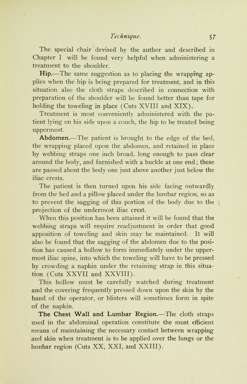 The special chair devised by the author and described in Chapter I will be found very helpful when administering a treatment to the shoulder. Hip.—The same suggestion as to placing the wrapping ap- plies when the hip is being prepared for treatment, and in this situation also the cloth straps described in connection with preparation of the shoulder will be found better than tape for holding the toweling in place (Cuts XVIII and XIX). Treatment is most conveniently administered with the pa- tient lying on his side upon a couch, the hip to be treated being uppermost. Abdomen.—The patient is brought to the edge of the bed, the wrapping placed upon the abdomen, and retained in place by webbing straps one inch broad, long enough to pass clear around the body, and furnished with a buckle at one end; these are passed about the body one just above another just below the iliac crests. The patient is then turned upon his side facing outwardly from the bed and a pillow placed under the lumbar region, so as to prevent the sagging of this portion of the body due to the projection of the undermost iliac crest. When this position has been attained it will be found that the webbing straps will require readjustment in order that good apposition of toweling and skin may be maintained. It will also be found that the sagging of the abdomen due to the posi- tion has caused a hollow to form immediately under the upper- most iliac spine, into which the toweling will have to be pressed by crowding a napkin under the retaining strap in this situa- tion (Cuts XXVII and XXVIII). This hollow must be carefully watched during treatment and the covering frequently pressed down upon the skin by the hand of the operator, or blisters will sometimes form in spite of the napkin. The Chest Wall and Lumbar Region.—The cloth straps used in the abdominal operation constitute the most efficient means of maintaining the necessary contact between wrapping and skin when treatment is to be applied over the lungs or the lumbar region (Cuts XX, XXI, and XXIII).