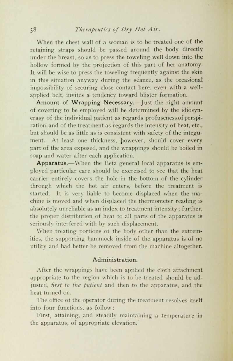 When the chest wall of a woman is to be treated one of the retaining straps should be passed around the body directly under the breast, so as to press the toweling well down into the hollow formed by the projection of this part of her anatomy. It will be wise to press the toweling frequently against the skin in this situation anyway during the seance, as the occasional impossibility of securing close contact here, even with a well- applied belt, invites a tendency toward blister formation. Amount of Wrapping Necessary.—Just the right amount of covering to be employed will be determined by the idiosyn- crasy of the individual patient as regards profuseness of perspi- ration, and of the treatment as regards the intensity of heat, etc., but should be as little as is consistent with safety of the integu- ment. At least one thickness, however, should cover every part of the area exposed, and the wrappings should be boiled in soap and water after each application. Apparatus.—When the P.etz general local apparatus is em- ployed particular care should he exercised to see that the heat carrier entirely covers the hole in the bottom of the cylinder through which the hot air enters, before the treatment is started. It is very liable to become displaced when the ma- chine is moved and when displaced the thermometer reading is absolutely unreliable as an index to treatment intensity ; further, the proper distribution of heat to all parts of the apparatus is seriously interfered with by such displacement. When treating portions of the body other than the extrem- ities, the supporting hammock inside of the apparatus is of no utility and had better be removed from the machine altogether. Administration. After the wrappings have been applied the cloth attachment appropriate to the region which is to be treated should be ad- justed, first to the patient and then to the apparatus, and the heat turned on. The office of the operator during the treatment resolves itself into four functions, as follow: First, attaining, and steadily maintaining a temperature in the apparatus, of appropriate elevation.