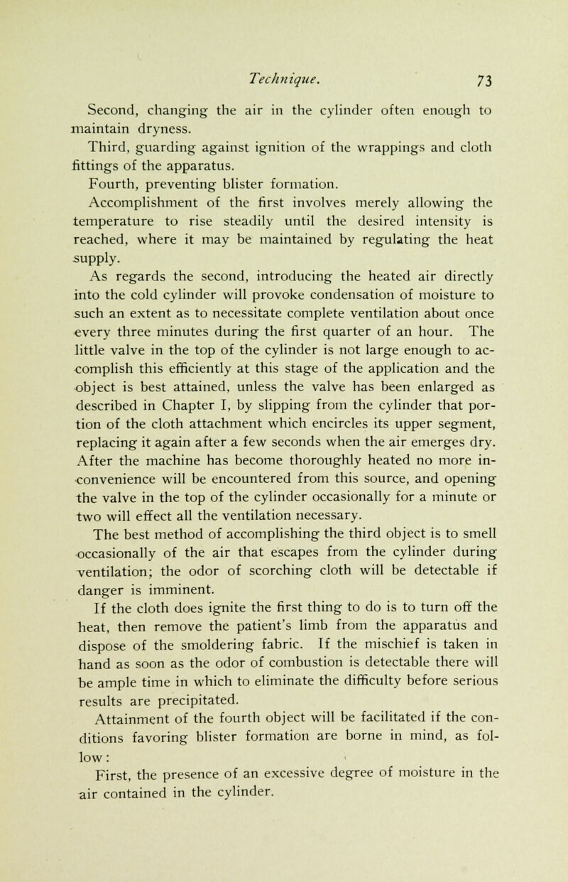 Second, changing the air in the cylinder often enough to maintain dryness. Third, guarding against ignition of the wrappings and cloth fittings of the apparatus. Fourth, preventing blister formation. Accomplishment of the first involves merely allowing the temperature to rise steadily until the desired intensity is reached, where it may be maintained by regulating the heat supply. As regards the second, introducing the heated air directly into the cold cylinder will provoke condensation of moisture to such an extent as to necessitate complete ventilation about once every three minutes during the first quarter of an hour. The little valve in the top of the cylinder is not large enough to ac- complish this efficiently at this stage of the application and the object is best attained, unless the valve has been enlarged as described in Chapter I, by slipping from the cylinder that por- tion of the cloth attachment which encircles its upper segment, replacing it again after a few seconds when the air emerges dry. After the machine has become thoroughly heated no more in- convenience will be encountered from this source, and opening the valve in the top of the cylinder occasionally for a minute or two will effect all the ventilation necessary. The best method of accomplishing the third object is to smell occasionally of the air that escapes from the cylinder during ventilation; the odor of scorching cloth will be detectable if danger is imminent. If the cloth does ignite the first thing to do is to turn off the heat, then remove the patient's limb from the apparatus and dispose of the smoldering fabric. If the mischief is taken in hand as soon as the odor of combustion is detectable there will be ample time in which to eliminate the difficulty before serious results are precipitated. Attainment of the fourth object will be facilitated if the con- ditions favoring blister formation are borne in mind, as fol- low: First, the presence of an excessive degree of moisture in the air contained in the cylinder.