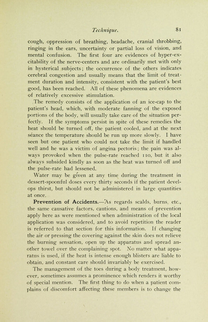 cough, oppression of breathing, headache, cranial throbbing, ringing in the ears, uncertainty or partial loss of vision, and mental confusion. The first four are evidences of hyper-ex- citability of the nerve-centers and are ordinarily met with only in hysterical subjects; the occurrence of the others indicates cerebral congestion and usually means that the limit of treat- ment duration and intensity, consistent with the patient's best good, has been reached. All of these phenomena are evidences of relatively excessive stimulation. The remedy consists of the application of an ice-cap to the patient's head, which, with moderate fanning of the exposed portions of the body, will usually take care of the situation per- fectly. If the symptoms persist in spite of these remedies the heat should be turned off, the patient cooled, and at the next seance the temperature should be run up more slowly. I have seen but one patient who could not take the limit if handled well and he was a victim of angina pectoris; the pain was al- ways provoked when the pulse-rate reached 110, but it also always subsided kindly as soon as the heat was turned off and the pulse-rate had lessened. Water may be given at any time during the treatment in dessert-spoonful doses every thirty seconds if the patient devel- ops thirst, but should not be administered in large quantities at once. Prevention of Accidents.—As regards scalds, burns, etc., the same causative factors, cautions, and means of prevention apply here as were mentioned when administration of the local application was considered, and to avoid repetition the reader is referred to that section for this information. If changing the air or pressing the covering against the skin does not relieve the burning sensation, open up the apparatus and spread an- other towel over the complaining spot. No matter what appa- ratus is used, if the heat is intense enough blisters are liable to obtain, and constant care should invariably be exercised. The management of the toes during a body treatment, how- ever, sometimes assumes a prominence which renders it worthy of special mention. The first thing to do when a patient com- plains of discomfort affecting these members is to change the