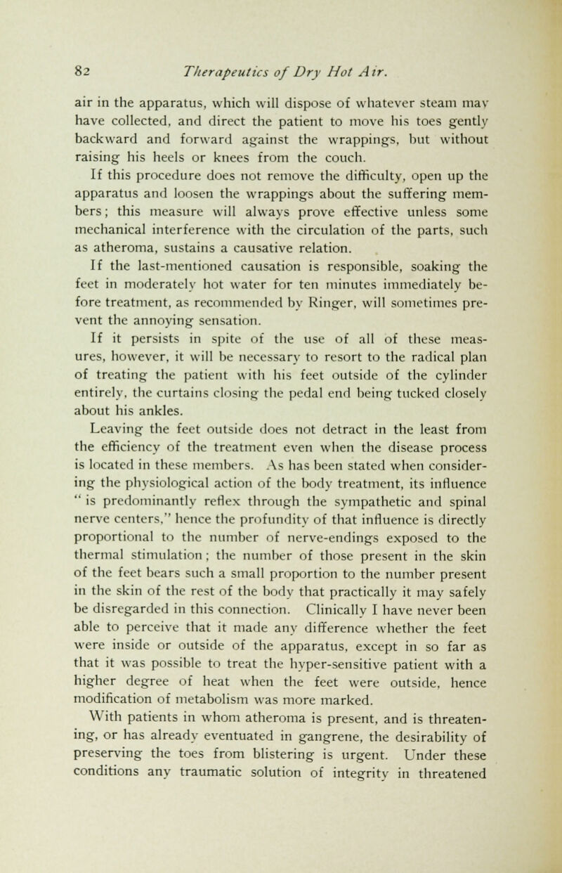 air in the apparatus, which will dispose of whatever steam mav have collected, and direct the patient to move his toes gently backward and forward against the wrappings, but without raising his heels or knees from the couch. If this procedure does not remove the difficulty, open up the apparatus and loosen the wrappings about the suffering mem- bers ; this measure will always prove effective unless some mechanical interference with the circulation of the parts, such as atheroma, sustains a causative relation. If the last-mentioned causation is responsible, soaking the feet in moderately hot water for ten minutes immediately be- fore treatment, as recommended by Ringer, will sometimes pre- vent the annoying sensation. If it persists in spite of the use of all of these meas- ures, however, it will be necessary to resort to the radical plan of treating the patient with his feet outside of the cylinder entirely, the curtains closing the pedal end being tucked closely about his ankles. Leaving the feet outside does not detract in the least from the efficiency of the treatment even when the disease process is located in these members. As has been stated when consider- ing the physiological action of the body treatment, its influence  is predominantly reflex through the sympathetic and spinal nerve centers. hence the profundity of that influence is directly proportional to the number of nerve-endings exposed to the thermal stimulation ; the number of those present in the skin of the feet bears such a small proportion to the number present in the skin of the rest of the body that practically it may safely be disregarded in this connection. Clinically I have never been able to perceive that it made any difference whether the feet were inside or outside of the apparatus, except in so far as that it was possible to treat the hyper-sensitive patient with a higher degree of heat when the feet were outside, hence modification of metabolism was more marked. With patients in whom atheroma is present, and is threaten- ing, or has already eventuated in gangrene, the desirability of preserving the toes from blistering is urgent. Under these conditions any traumatic solution of integrity in threatened