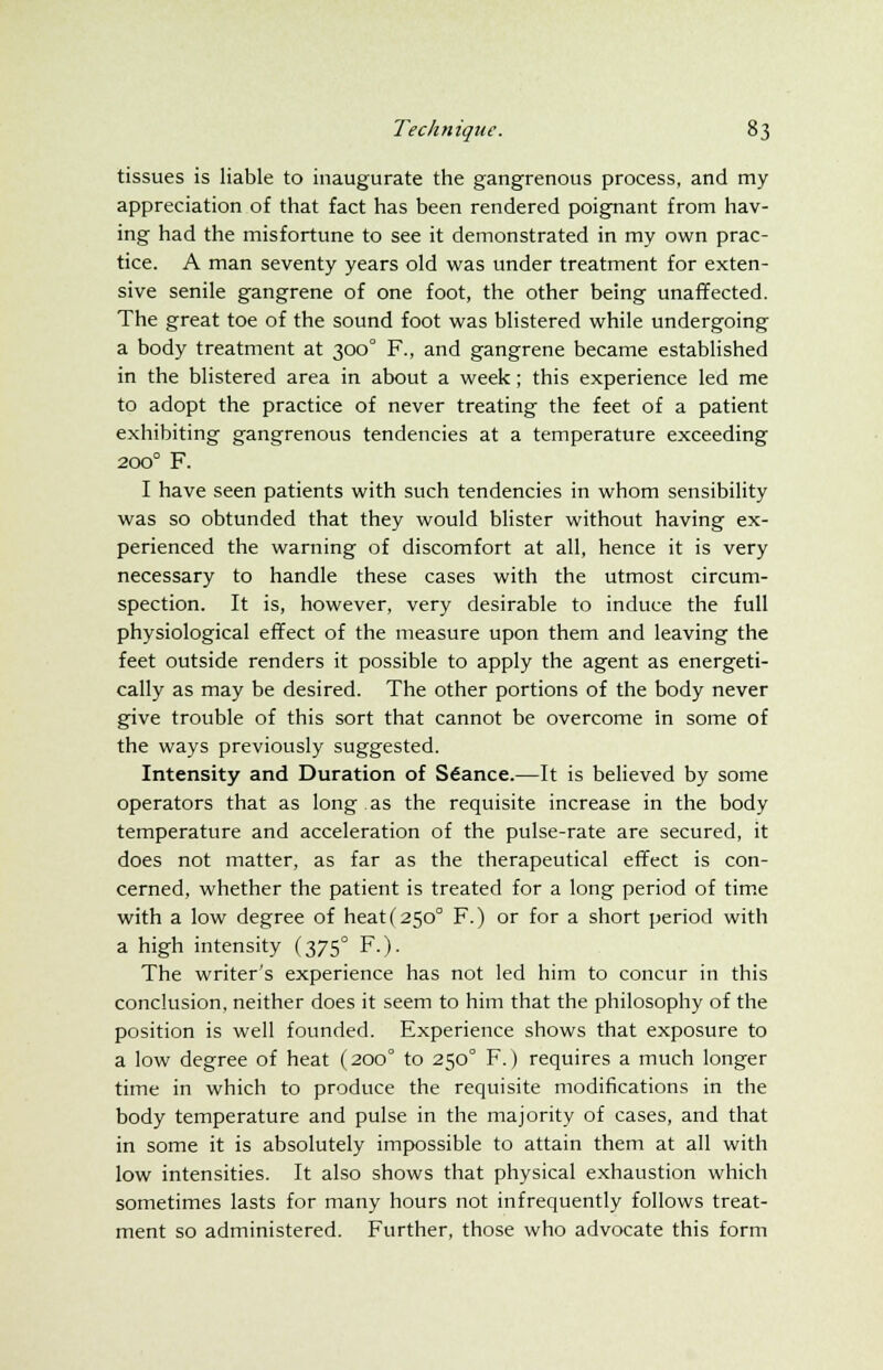 tissues is liable to inaugurate the gangrenous process, and my appreciation of that fact has been rendered poignant from hav- ing had the misfortune to see it demonstrated in my own prac- tice. A man seventy years old was under treatment for exten- sive senile gangrene of one foot, the other being unaffected. The great toe of the sound foot was blistered while undergoing a body treatment at 3000 F., and gangrene became established in the blistered area in about a week; this experience led me to adopt the practice of never treating the feet of a patient exhibiting gangrenous tendencies at a temperature exceeding 200° F. I have seen patients with such tendencies in whom sensibility was so obtunded that they would blister without having ex- perienced the warning of discomfort at all, hence it is very necessary to handle these cases with the utmost circum- spection. It is, however, very desirable to induce the full physiological effect of the measure upon them and leaving the feet outside renders it possible to apply the agent as energeti- cally as may be desired. The other portions of the body never give trouble of this sort that cannot be overcome in some of the ways previously suggested. Intensity and Duration of Seance.—It is believed by some operators that as long as the requisite increase in the body temperature and acceleration of the pulse-rate are secured, it does not matter, as far as the therapeutical effect is con- cerned, whether the patient is treated for a long period of time with a low degree of heat (250° F.) or for a short period with a high intensity (3750 F.). The writer's experience has not led him to concur in this conclusion, neither does it seem to him that the philosophy of the position is well founded. Experience shows that exposure to a low degree of heat (200° to 250° F.) requires a much longer time in which to produce the requisite modifications in the body temperature and pulse in the majority of cases, and that in some it is absolutely impossible to attain them at all with low intensities. It also shows that physical exhaustion which sometimes lasts for many hours not infrequently follows treat- ment so administered. Further, those who advocate this form