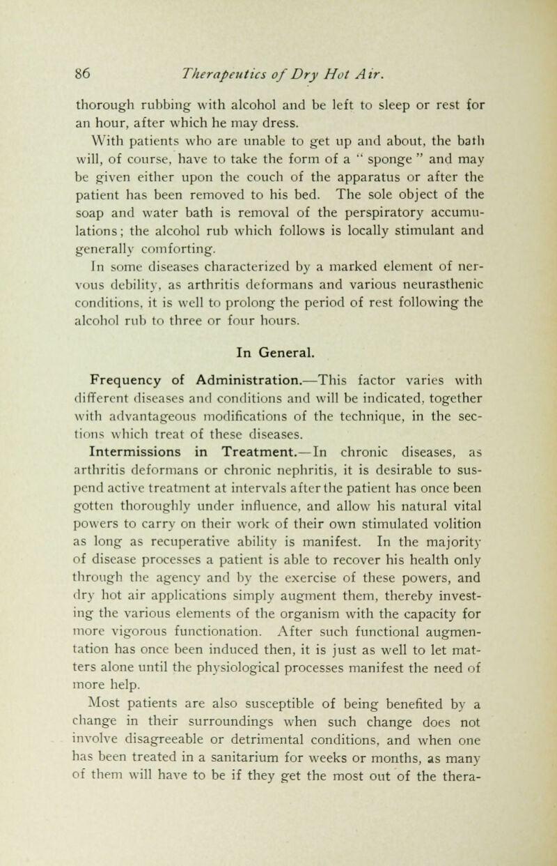 thorough rubbing with alcohol and be left to sleep or rest for an hour, after which he may dress. With patients who are unable to get up and about, the bath will, of course, have to take the form of a  sponge  and may be given either upon the couch of the apparatus or after the patient has been removed to his bed. The sole object of the soap and water bath is removal of the perspiratory accumu- lations ; the alcohol rub which follows is locally stimulant and generally comforting. In some diseases characterized by a marked element of ner- vous debility, as arthritis deformans and various neurasthenic conditions, it is well to prolong the period of rest following the alcohol rub to three or four hours. In General. Frequency of Administration.—This factor varies with different diseases and conditions and will be indicated, together with advantageous modifications of the technique, in the sec- tions which treat of these diseases. Intermissions in Treatment.—In chronic diseases, as arthritis deformans or chronic nephritis, it is desirable to sus- pend active treatment at intervals after the patient has once been gotten thoroughly under influence, and allow his natural vital powers to carry on their work of their own stimulated volition as long as recuperative ability is manifest. In the majority of disease processes a patient is able to recover his health only through the agency and by the exercise of these powers, and dry hot air applications simply augment them, thereby invest- ing the various elements of the organism with the capacity for more vigorous functionation. After such functional augmen- tation has once been induced then, it is just as well to let mat- ters alone until the physiological processes manifest the need of more help. Most patients are also susceptible of being benefited by a change in their surroundings when such change does not involve disagreeable or detrimental conditions, and when one has been treated in a sanitarium for weeks or months, as many of them will have to be if they get the most out of the thera-