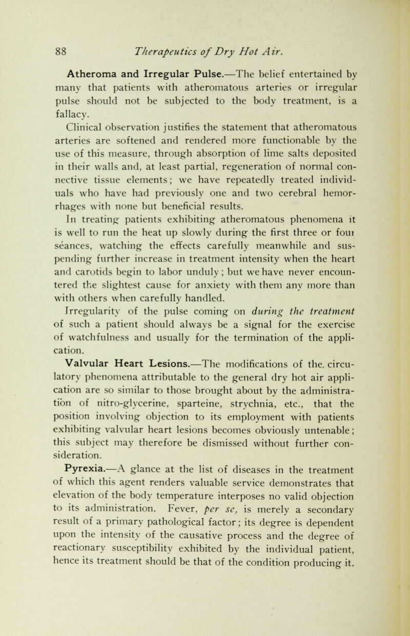 Atheroma and Irregular Pulse.—The belief entertained by many that patients with atheromatous arteries or irregular pulse should not be subjected to the body treatment, is a fallacy. Clinical observation justifies the statement that atheromatous arteries are softened and rendered more functionable by the use of this measure, through absorption of lime salts deposited in their walls and, at least partial, regeneration of normal con- nective tissue elements; we have repeatedly treated individ- uals who have had previously one and two cerebral hemor- rhages with none but beneficial results. In treating patients exhibiting atheromatous phenomena it is well to run the heat up slowly during the first three or foiu seances, watching the effects carefully meanwhile and sus- pending further increase in treatment intensity when the heart and carotids begin to labor unduly; but we have never encoun- tered the slightest cause for anxiety with them any more than with others when carefully handled. Irregularity of the pulse coming on during the treatment of such a patient should always be a signal for the exercise of watchfulness and usually for the termination of the appli- cation. Valvular Heart Lesions.—The modifications of the. circu- latory phenomena attributable to the general dry hot air appli- cation are so similar to those brought about by the administra- tion of nitro-glycerine. sparteine, strychnia, etc., that the position involving objection to its employment with patients exhibiting valvular heart lesions becomes obviously untenable; this subject may therefore be dismissed without further con- sideration. Pyrexia.—A glance at the list of diseases in the treatment of which this agent renders valuable service demonstrates that elevation of the body temperature interposes no valid objection to its administration. Fever, per se, is merely a secondary result of a primary pathological factor; its degree is dependent upon the intensity of the causative process and the degree of reactionary susceptibility exhibited by the individual patient, hence its treatment should be that of the condition producing it.
