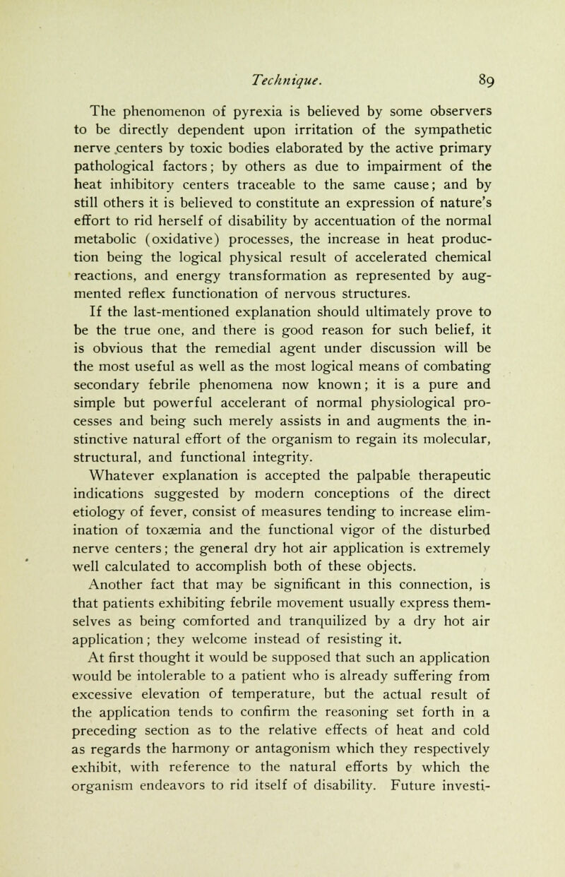 The phenomenon of pyrexia is believed by some observers to be directly dependent upon irritation of the sympathetic nerve centers by toxic bodies elaborated by the active primary pathological factors; by others as due to impairment of the heat inhibitory centers traceable to the same cause; and by still others it is believed to constitute an expression of nature's effort to rid herself of disability by accentuation of the normal metabolic (oxidative) processes, the increase in heat produc- tion being the logical physical result of accelerated chemical reactions, and energy transformation as represented by aug- mented reflex functionation of nervous structures. If the last-mentioned explanation should ultimately prove to be the true one, and there is good reason for such belief, it is obvious that the remedial agent under discussion will be the most useful as well as the most logical means of combating secondary febrile phenomena now known; it is a pure and simple but powerful accelerant of normal physiological pro- cesses and being such merely assists in and augments the in- stinctive natural effort of the organism to regain its molecular, structural, and functional integrity. Whatever explanation is accepted the palpable therapeutic indications suggested by modern conceptions of the direct etiology of fever, consist of measures tending to increase elim- ination of toxaemia and the functional vigor of the disturbed nerve centers; the general dry hot air application is extremely well calculated to accomplish both of these objects. Another fact that may be significant in this connection, is that patients exhibiting febrile movement usually express them- selves as being comforted and tranquilized by a dry hot air application; they welcome instead of resisting it. At first thought it would be supposed that such an application would be intolerable to a patient who is already suffering from excessive elevation of temperature, but the actual result of the application tends to confirm the reasoning set forth in a preceding section as to the relative effects of heat and cold as regards the harmony or antagonism which they respectively exhibit, with reference to the natural efforts by which the organism endeavors to rid itself of disability. Future investi-