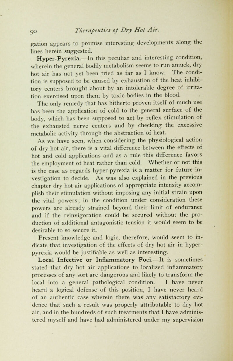 gation appears to promise interesting developments along the lines herein suggested. Hyper-Pyrexia.—In this peculiar and interesting condition, wherein the general bodily metabolism seems to run amuck, dry hot air has not yet been tried as far as I know. The condi- tion is supposed to be caused by exhaustion of the heat inhibi- tory centers brought about by an intolerable degree of irrita- tion exercised upon them by toxic bodies in the blood. The only remedy that has hitherto proven itself of much use has been the application of cold to the general surface of the body, which has been supposed to act by reflex stimulation of the exhausted nerve centers and by checking the excessive metabolic activity through the abstraction of heat. As we have seen, when considering the physiological action of dry hot air, there is a vital difference between the effects of hot and cold applications and as a rule this difference favors the employment of heat rather than cold. Whether or not this is the case as regards hyper-pyrexia is a matter for future in- vestigation to decide. As was also explained in the previous chapter dry hot air applications of appropriate intensity accom- plish their stimulation without imposing any initial strain upon the vital powers; in the condition under consideration these powers are already strained beyond their limit of endurance and if the reinvigoration could be secured without the pro- duction of additional antagonistic tension it would seem to be desirable to so secure it. Present knowledge and logic, therefore, would seem to in- dicate that investigation of the effects of dry hot air in hyper- pyrexia would be justifiable as well as interesting. Local Infective or Inflammatory Foci.—It is sometimes stated that dry hot air applications to localized inflammatory processes of any sort are dangerous and likely to transform the local into a general pathological condition. I have never heard a logical defense of this position, I have never heard of an authentic case wherein there was any satisfactory evi- dence that such a result was properly attributable to dry hot air. and in the hundreds of such treatments that I have adminis- tered myself and have had administered under my supervision