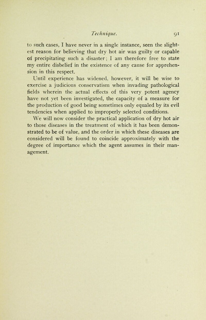to such cases, I have never in a single instance, seen the slight- est reason for believing that dry hot air was guilty or capable of precipitating such a disaster; I am therefore free to state my entire disbelief in the existence of any cause for apprehen- sion in this respect. Until experience has widened, however, it will be wise to exercise a judicious conservatism when invading pathological fields wherein the actual effects of this very potent agency have not yet been investigated, the capacity of a measure for the production of good being sometimes only equaled by its evil tendencies when applied to improperly selected conditions. We will now consider the practical application of dry hot air to those diseases in the treatment of which it has been demon- strated to be of value, and the order in which these diseases are considered will be found to coincide approximately with the degree of importance which the agent assumes in their man- agement.