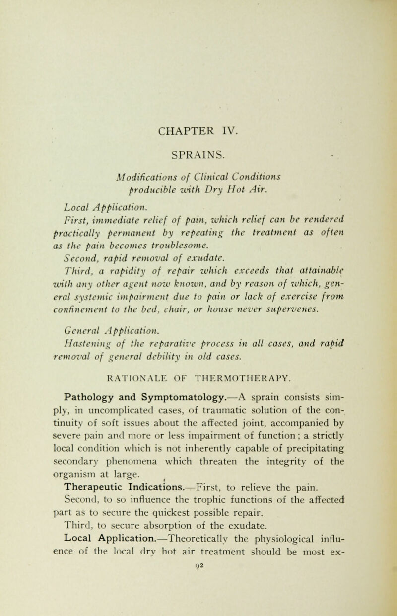 SPRAINS. Modifications of Clinical Conditions producible with Dry Hot Air. Local Application. First, immediate relief of pain, zvhich relief can be rendered practicallv permanent by repeating the treatment as often as the pain becomes troublesome. Second, rapid removal of exudate. Third, a rapidity of repair which exceeds that attainable with any other agent now known, and by reason of which, gen- eral systemic impairment due to pain or lack of exercise from confinement to the bed. chair, or house never supervenes. General Application. Hastening of the reparative process in all cases, and rapid removal of general debility in old cases. RATIONALE OF THERMOTHERAHY. Pathology and Symptomatology.—A sprain consists sim- ply, in uncomplicated cases, of traumatic solution of the con- tinuity of soft issues about the affected joint, accompanied by severe pain and more or less impairment of function; a strictly local condition which is not inherently capable of precipitating secondary phenomena which threaten the integrity of the organism at large. Therapeutic Indications.—First, to relieve the pain. Second, to so influence the trophic functions of the affected part as to secure the quickest possible repair. Third, to secure absorption of the exudate. Local Application.—Theoretically the physiological influ- ence of the local dry hot air treatment should be most ex-