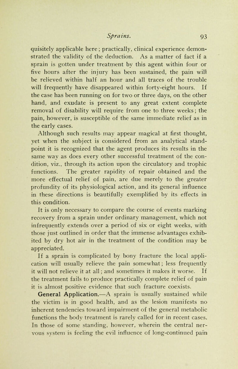 quisitely applicable here ; practically, clinical experience demon- strated the validity of the deduction. As a matter of fact if a sprain is gotten under treatment by this agent within four or five hours after the injury has been sustained, the pain will be relieved within half an hour and all traces of the trouble will frequently have disappeared within forty-eight hours. If the case has been running on for two or three days, on the other hand, and exudate is present to any great extent complete removal of disability will require from one to three weeks; the pain, however, is susceptible of the same immediate relief as in the early cases. Although such results- may appear magical at first thought, yet when the subject is considered from an analytical stand- point it is recognized that the agent produces its results in the same way as does every other successful treatment of the con- dition, viz., through its action upon the circulatory and trophic functions. The greater rapidity of repair obtained and the more effectual relief of pain, are due merely to the greater profundity of its physiological action, and its general influence in these directions is beautifully exemplified by its effects in this condition. It is only necessary to compare the course of events marking recovery from a sprain under ordinary management, which not infrequently extends over a period of six or eight weeks, with those just outlined in order that the immense advantages exhib- ited by dry hot air in the treatment of the condition may be appreciated. If a sprain is complicated by bony fracture the local appli- cation will usually relieve the pain somewhat; less frequently it will not relieve it at all; and sometimes it makes it worse. If the treatment fails to produce practically complete relief of pain it is almost positive evidence that such fracture coexists. General Application.—A sprain is usually sustained while the victim is in good health, and as the lesion manifests no inherent tendencies toward impairment of the general metabolic functions the body treatment is rarely called for in recent cases. In those of some standing, however, wherein the central ner- vous system is feeling the evil influence of long-continued pain