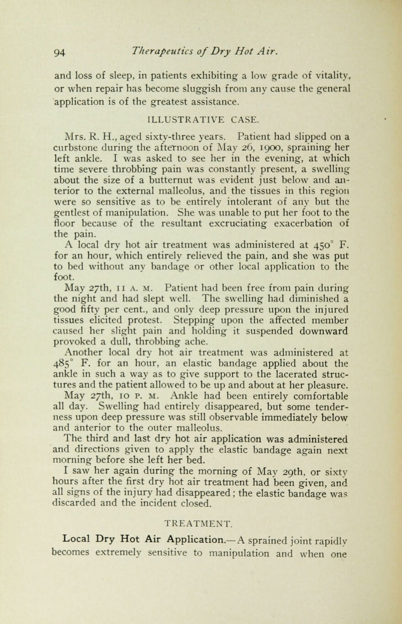 and loss of sleep, in patients exhibiting a low grade of vitality, or when repair has become sluggish from any cause the general application is of the greatest assistance. ILLUSTRATIVE CASE. Mrs. R. H., aged sixty-three years. Patient had slipped on a curbstone during the afternoon of May 26, 1900, spraining her left ankle. I was asked to see her in the evening, at which time severe throbbing pain was constantly present, a swelling about the size of a butternut was evident just below and an- terior to the external malleolus, and the tissues in this region were so sensitive as to be entirely intolerant of any but the gentlest of manipulation. She was unable to put her foot to the floor because of the resultant excruciating exacerbation of the pain. A local dry hot air treatment was administered at 4500 F. for an hour, which entirely relieved the pain, and she was put to bed without any bandage or other local application to the foot. May 27th, 11 a. m. Patient had been free from pain during the night and had slept well. The swelling had diminished a good fifty per cent., and only deep pressure upon the injured tissues elicited protest. Stepping upon the affected member caused her slight pain and holding it suspended downward provoked a dull, throbbing ache. Another local dry hot air treatment was administered at 485° F. for an hour, an elastic bandage applied about the ankle in such a way as to give support to the lacerated struc- tures and the patient allowed to be up and about at her pleasure. May 27th, 10 p. M. Ankle had been entirely comfortable all day. Swelling had entirely disappeared, but some tender- ness upon deep pressure was still observable immediately below and anterior to the outer malleolus. The third and last dry hot air application was administered and directions given to apply the elastic bandage again next morning before she left her bed. I saw her again during the morning of May 29th, or sixty- hours after the first dry hot air treatment had been given, and all signs of the injury had disappeared; the elastic bandage was discarded and the incident closed. TREATMENT. Local Dry Hot Air Application.—A sprained joint rapidly becomes extremely sensitive to manipulation and when one