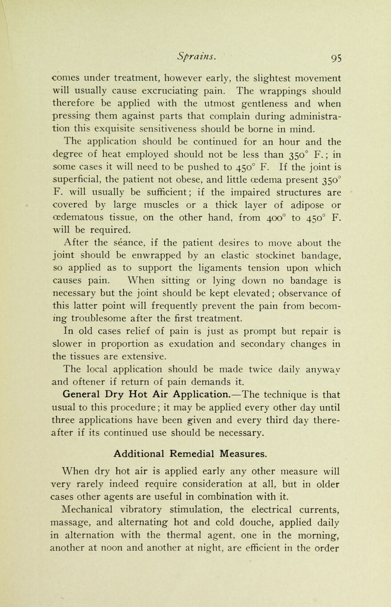 comes under treatment, however early, the slightest movement will usually cause excruciating pain. The wrappings should therefore be applied with the utmost gentleness and when pressing them against parts that complain during administra- tion this exquisite sensitiveness should be borne in mind. The application should be continued for an hour and the degree of heat employed should not be less than 3500 F.; in some cases it will need to be pushed to 4500 F. If the joint is superficial, the patient not obese, and little cedema present 350° F. will usually be sufficient; if the impaired structures are covered by large muscles or a thick layer of adipose or cedematous tissue, on the other hand, from 400° to 4500 F. will be required. After the seance, if the patient desires to move about the joint should be enwrapped by an elastic stockinet bandage, so applied as to support the ligaments tension upon which causes pain. When sitting or lying down no bandage is necessary but the joint should be kept elevated; observance of this latter point will frequently prevent the pain from becom- ing troublesome after the first treatment. In old cases relief of pain is just as prompt but repair is slower in proportion as exudation and secondary changes in the tissues are extensive. The local application should be made twice daily anywav and oftener if return of pain demands it. General Dry Hot Air Application.—The technique is that usual to this procedure; it may be applied every other day until three applications have been given and every third day there- after if its continued use should be necessary. Additional Remedial Measures. When dry hot air is applied early any other measure will very rarely indeed require consideration at all, but in older cases other agents are useful in combination with it. Mechanical vibratory stimulation, the electrical currents, massage, and alternating hot and cold douche, applied daily in alternation with the thermal agent, one in the morning, another at noon and another at night, are efficient in the order