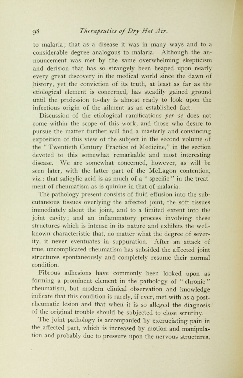 to malaria; that as a disease it was in many ways and to a considerable degree analogous to malaria. Although the an- nouncement was met by the same overwhelming skepticism and derision that has so strangely been heaped upon nearly every great discovery in the medical world since the dawn of history, yet the conviction of its truth, at least as far as the etiological element is concerned, has steadily gained ground until the profession to-day is almost ready to look upon the infectious origin of the ailment as an established fact. Discussion of the etiological ramifications per sc does not come within the scope of this work, and those who desire to pursue the matter further will find a masterly and convincing exposition of this view of the subject in the second volume of the  Twentieth Century Practice of Medicine, in the section devoted to this somewhat remarkable and most interesting disease. We are somewhat concerned, however, as will be seen later, with the latter part of the McLagon contention, viz.: that salicylic acid is as much of a  specific  in the treat- ment of rheumatism as is quinine in that of malaria. The pathology present consists of fluid effusion into the sub- cutaneous tissues overlying the affected joint, the soft tissues immediately about the joint, and to a limited extent into the joint cavity; and an inflammatory process involving these structures which is intense in its nature and exhibits the well- known characteristic that, no matter what the degree of sever- ity, it never eventuates in suppuration. After an attack of true, uncomplicated rheumatism has subsided the affected joint structures spontaneously and completely resume their normal condition. Fibrous adhesions have commonly been looked upon as forming a prominent element in the pathology of  chronic  rheumatism, but modern clinical observation and knowledge indicate that this condition is rarely, if ever, met with as a post- rheumatic lesion and that when it is so alleged the diagnosis of the original trouble should be subjected to close scrutiny. The joint pathology is accompanied by excruciating pain in the affected part, which is increased by motion and manipula- tion and probably due to pressure upon the nervous structures,