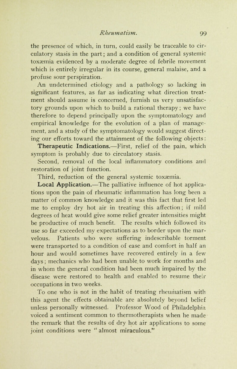 the presence of which, in turn, could easily be traceable to cir- culatory stasis in the part; and a condition of general systemic toxaemia evidenced by a moderate degree of febrile movement which is entirely irregular in its course, general malaise, and a profuse sour perspiration. An undetermined etiology and a pathology so lacking in significant features, as far as indicating what direction treat- ment should assume is concerned, furnish us very unsatisfac- tory grounds upon which to build a rational therapy; we have therefore to depend principally upon the symptomatology and empirical knowledge for the evolution of a plan of manage- ment, and a study of the symptomatology would suggest direct- ing our efforts toward the attainment of the following objects: Therapeutic Indications.—First, relief of the pain, which symptom is probably due to circulatory stasis. Second, removal of the local inflammatory conditions and restoration of joint function. Third, reduction of the general systemic toxaemia. Local Application.—The palliative influence of hot applica- tions upon the pain of rheumatic inflammation has long been a matter of common knowledge and it was this fact that first led me to employ dry hot air in treating this affection; if mild degrees of heat would give some relief greater intensities might be productive of much benefit. The results which followed its use so far exceeded my expectations as to border upon the mar- velous. Patients who were suffering indescribable torment were transported to a condition of ease and comfort in half an hour and would sometimes have recovered entirely in a few days; mechanics who had been unable to work for months and in whom the general condition had been much impaired by the disease were restored to health and enabled to resume their occupations in two weeks. To one who is not in the habit of treating rheumatism with this agent the effects obtainable are absolutely beyond belief unless personally witnessed. Professor Wood of Philadelphia voiced a sentiment common to thermotherapists when he made the remark that the results of dry hot air applications to some joint conditions were  almost miraculous.