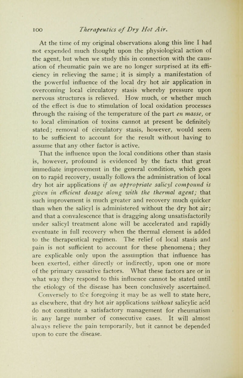 At the time of my original observations along this line I had not expended much thought upon the physiological action of the agent, but when we study this in connection with the caus- ation of rheumatic pain we are no longer surprised at its effi- ciency in relieving the same; it is simply a manifestation of the powerful influence of the local dry hot air application in overcoming local circulatory stasis whereby pressure upon nervous structures is relieved. How much, or whether much of the effect is due to stimulation of local oxidation processes through the raising of the temperature of the part en masse, or to local elimination of toxins cannot at present be definitely stated; removal of circulatory stasis, however, would seem to be sufficient to account for the result without having to assume that any other factor is active. That the influence upon the local conditions other than stasis is, however, profound is evidenced by the facts that great immediate improvement in the general condition, which goes on to rapid recovery, usually follows the administration of local dry hot air applications if an appropriate salicyl compound is given in efficient dosage along with the thermal agent; that such improvement is much greater and recovery much quicker than when the salicyl is administered without the dry hot air; and that a convalescence that is dragging along unsatisfactorily under salicyl treatment alone will be accelerated and rapidly eventuate in full recovery when the thermal element is added to the therapeutical regimen. The relief of local stasis and pain is not sufficient to account for these phenomena; they are explicable only upon the assumption that influence has been exerted, either directly or indirectly, upon one or more of the primary causative factors. What these factors are or in what way they respond to this influence cannot be stated until the etiology of the disease has been conclusively ascertained. Conversely to the foregoing it may be as well to state here, as elsewhere, that dry hot air applications without salicylic acid do not constitute a satisfactory management for rheumatism in any large number of consecutive cases. It will almost always relieve the pain temporarily, but it cannot be depended upon to cure the disease.
