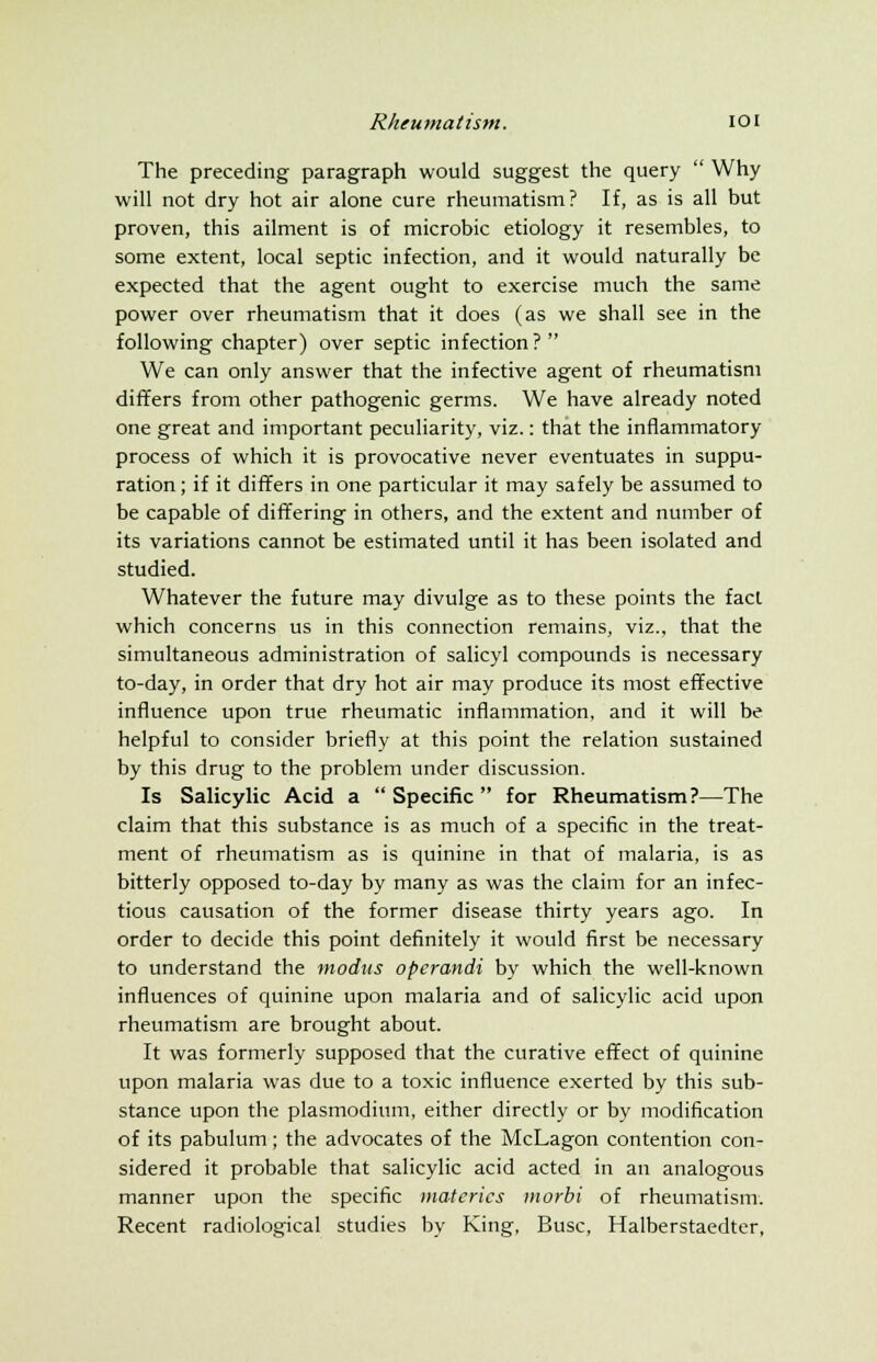 The preceding paragraph would suggest the query  Why will not dry hot air alone cure rheumatism? If, as is all but proven, this ailment is of microbic etiology it resembles, to some extent, local septic infection, and it would naturally be expected that the agent ought to exercise much the same power over rheumatism that it does (as we shall see in the following chapter) over septic infection?  We can only answer that the infective agent of rheumatism differs from other pathogenic germs. We have already noted one great and important peculiarity, viz.: that the inflammatory process of which it is provocative never eventuates in suppu- ration ; if it differs in one particular it may safely be assumed to be capable of differing in others, and the extent and number of its variations cannot be estimated until it has been isolated and studied. Whatever the future may divulge as to these points the fact which concerns us in this connection remains, viz., that the simultaneous administration of salicyl compounds is necessary to-day, in order that dry hot air may produce its most effective influence upon true rheumatic inflammation, and it will be helpful to consider briefly at this point the relation sustained by this drug to the problem under discussion. Is Salicylic Acid a  Specific  for Rheumatism?—The claim that this substance is as much of a specific in the treat- ment of rheumatism as is quinine in that of malaria, is as bitterly opposed to-day by many as was the claim for an infec- tious causation of the former disease thirty years ago. In order to decide this point definitely it would first be necessary to understand the modus operandi by which the well-known influences of quinine upon malaria and of salicylic acid upon rheumatism are brought about. It was formerly supposed that the curative effect of quinine upon malaria was due to a toxic influence exerted by this sub- stance upon the plasmodium, either directly or by modification of its pabulum; the advocates of the McLagon contention con- sidered it probable that salicylic acid acted in an analogous manner upon the specific materics morbi of rheumatism. Recent radiological studies by King, Busc, Halberstaedter,