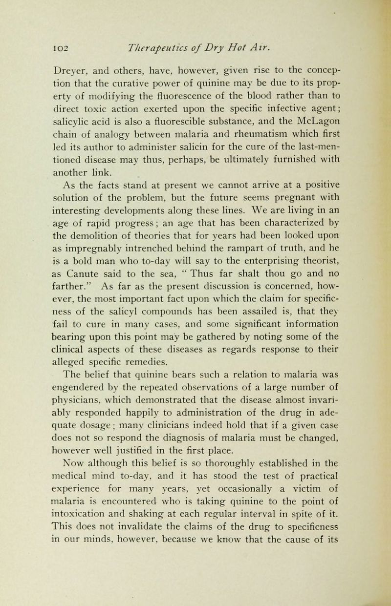 Dreyer, and others, have, however, given rise to the concep- tion that the curative power of quinine may be due to its prop- erty of modifying the fluorescence of the blood rather than to direct toxic action exerted upon the specific infective agent; salicylic acid is also a fluorescible substance, and the McLagon chain of analogy between malaria and rheumatism which first led its author to administer salicin for the cure of the last-men- tioned disease may thus, perhaps, be ultimately furnished with another link. As the facts stand at present we cannot arrive at a positive solution of the problem, but the future seems pregnant with interesting developments along these lines. We are living in an age of rapid progress; an age that has been characterized by the demolition of theories that for years had been looked upon as impregnably intrenched behind the rampart of truth, and he is a bold man who to-day will say to the enterprising theorist, as Canute said to the sea,  Thus far shalt thou go and no farther. As far as the present discussion is concerned, how- ever, the most important fact upon which the claim for specific- ness of the salicyl compounds has been assailed is, that the) fail to cure in many cases, and some significant information bearing upon this point may be gathered by noting some of the clinical aspects of these diseases as regards response to their alleged specific remedies. The belief that quinine bears such a relation to malaria was engendered by the repeated observations of a large number of physicians, which demonstrated that the disease almost invari- ably responded happily to administration of the drug in ade- quate dosage; many clinicians indeed hold that if a given case does not so respond the diagnosis of malaria must be changed, however well justified in the first place. Now although this belief is so thoroughly established in the medical mind to-day. and it has stood the test of practical experience for many years, yet occasionally a victim of malaria is encountered who is taking quinine to the point of intoxication and shaking at each regular interval in spite of it. This does not invalidate the claims of the drug to specificness in our minds, however, because we know that the cause of its