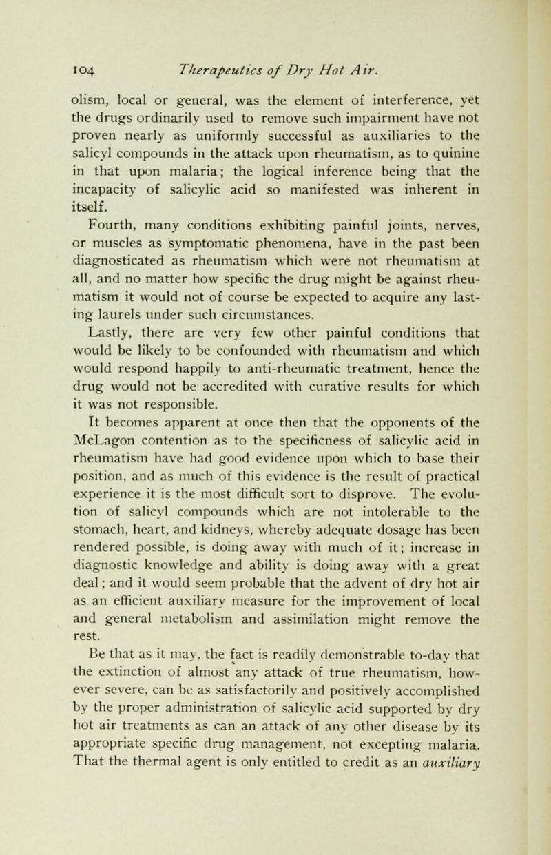 olism, local or general, was the element of interference, yet the drugs ordinarily used to remove such impairment have not proven nearly as uniformly successful as auxiliaries to the salicyl compounds in the attack upon rheumatism, as to quinine in that upon malaria; the logical inference being that the incapacity of salicylic acid so manifested was inherent in itself. Fourth, many conditions exhibiting painful joints, nerves, or muscles as symptomatic phenomena, have in the past been diagnosticated as rheumatism which were not rheumatism at all, and no matter how specific the drug might be against rheu- matism it would not of course be expected to acquire any last- ing laurels under such circumstances. Lastly, there are very few other painful conditions that would be likely to be confounded with rheumatism and which would respond happily to anti-rheumatic treatment, hence the drug would not be accredited with curative results for which it was not responsible. It becomes apparent at once then that the opponents of the McLagon contention as to the specificness of salicylic acid in rheumatism have had good evidence upon which to base their position, and as much of this evidence is the result of practical experience it is the most difficult sort to disprove. The evolu- tion of salicyl compounds which are not intolerable to the stomach, heart, and kidneys, whereby adequate dosage has been rendered possible, is doing away with much of it; increase in diagnostic knowledge and ability is doing away with a great deal; and it would seem probable that the advent of dry hot air as an efficient auxiliary measure for the improvement of local and general metabolism and assimilation might remove the rest. Be that as it may, the fact is readily demonstrable to-day that the extinction of almost any attack of true rheumatism, how- ever severe, can be as satisfactorily and positively accomplished by the proper administration of salicylic acid supported by dry hot air treatments as can an attack of any other disease by its appropriate specific drug management, not excepting malaria. That the thermal agent is only entitled to credit as an auxiliary