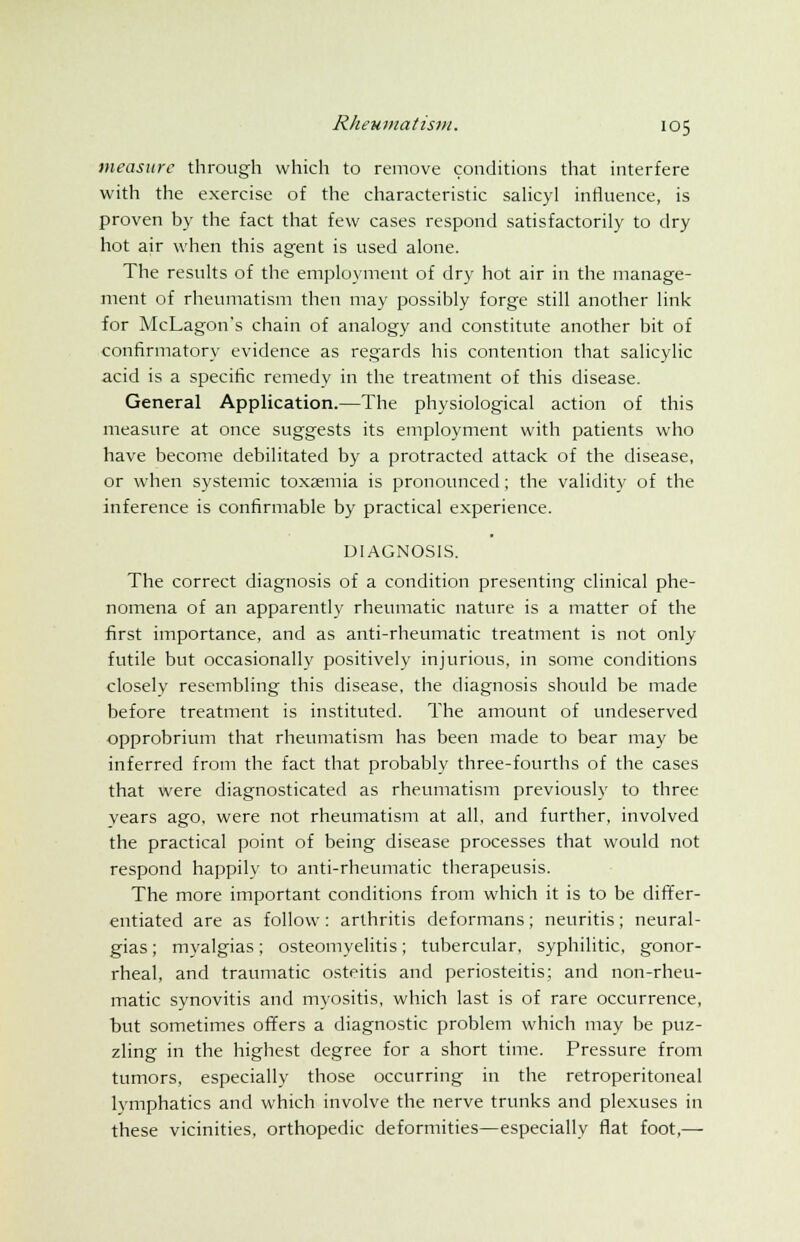 measure through which to remove conditions that interfere with the exercise of the characteristic salicyl influence, is proven by the fact that few cases respond satisfactorily to dry hot air when this agent is used alone. The results of the employment of dry hot air in the manage- ment of rheumatism then may possibly forge still another link for McLagon's chain of analogy and constitute another bit of confirmatory evidence as regards his contention that salicylic acid is a specific remedy in the treatment of this disease. General Application.—The physiological action of this measure at once suggests its employment with patients who have become debilitated by a protracted attack of the disease, or when systemic toxaemia is pronounced; the validity of the inference is confirmable by practical experience. DIAGNOSIS. The correct diagnosis of a condition presenting clinical phe- nomena of an apparently rheumatic nature is a matter of the first importance, and as anti-rheumatic treatment is not only futile but occasionally positively injurious, in some conditions closely resembling this disease, the diagnosis should be made before treatment is instituted. The amount of undeserved opprobrium that rheumatism has been made to bear may be inferred from the fact that probably three-fourths of the cases that were diagnosticated as rheumatism previously to three years ago, were not rheumatism at all, and further, involved the practical point of being disease processes that would not respond happily to anti-rheumatic therapeusis. The more important conditions from which it is to be differ- entiated are as follow : arthritis deformans ; neuritis ; neural- gias ; myalgias; osteomyelitis; tubercular, syphilitic, gonor- rheal, and traumatic osteitis and periosteitis; and non-rheu- matic synovitis and myositis, which last is of rare occurrence, but sometimes offers a diagnostic problem which may be puz- zling in the highest degree for a short time. Pressure from tumors, especially those occurring in the retroperitoneal lymphatics and which involve the nerve trunks and plexuses in these vicinities, orthopedic deformities—especially flat foot,—