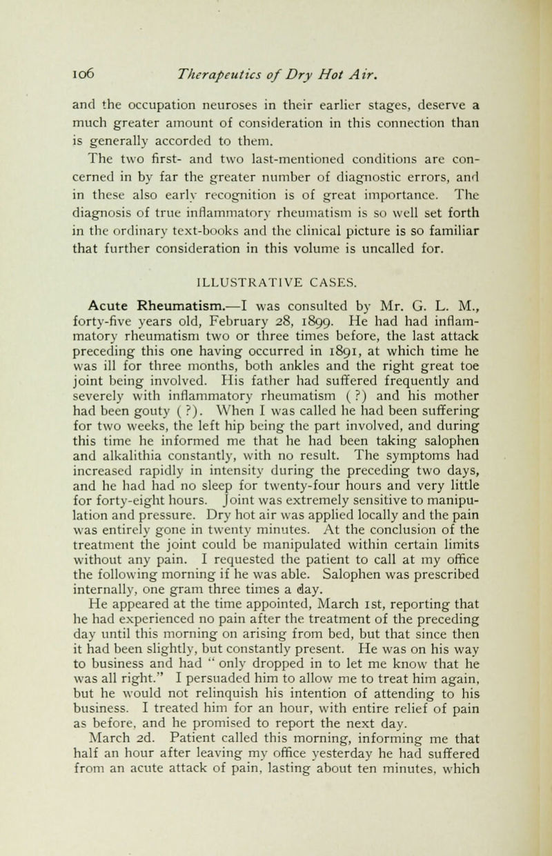 and the occupation neuroses in their earlier stages, deserve a much greater amount of consideration in this connection than is generally accorded to them. The two first- and two last-mentioned conditions are con- cerned in by far the greater number of diagnostic errors, and in these also early recognition is of great importance. The diagnosis of true inflammatory rheumatism is so well set forth in the ordinary text-books and the clinical picture is so familiar that further consideration in this volume is uncalled for. ILLUSTRATIVE CASES. Acute Rheumatism.—I was consulted by Mr. G. L. M., forty-five years old, February 28, 1899. He had had inflam- matory rheumatism two or three times before, the last attack preceding this one having occurred in 1891, at which time he was ill for three months, both ankles and the right great toe joint being involved. His father had suffered frequently and severely with inflammatory rheumatism (?) and his mother had been gouty ( ?). When I was called he had been suffering for two weeks, the left hip being the part involved, and during this time he informed me that he had been taking salophen and alkalithia constantly, with no result. The symptoms had increased rapidly in intensity during the preceding two days, and he had had no sleep for twenty-four hours and very little for forty-eight hours, joint was extremely sensitive to manipu- lation and pressure. Dry hot air was applied locally and the pain was entirely gone in twenty minutes. At the conclusion of the treatment the joint could be manipulated within certain limits without any pain. I requested the patient to call at my office the following morning if he was able. Salophen was prescribed internally, one gram three times a day. He appeared at the time appointed, March 1st, reporting that he had experienced no pain after the treatment of the preceding day until this morning on arising from bed, but that since then it had been slightly, but constantly present. He was on his way to business and had  only dropped in to let me know that he was all right. I persuaded him to allow me to treat him again, but he would not relinquish his intention of attending to his business. I treated him for an hour, with entire relief of pain as before, and he promised to report the next day. March 2d. Patient called this morning, informing me that half an hour after leaving my office yesterday he had suffered from an acute attack of pain, lasting about ten minutes, which