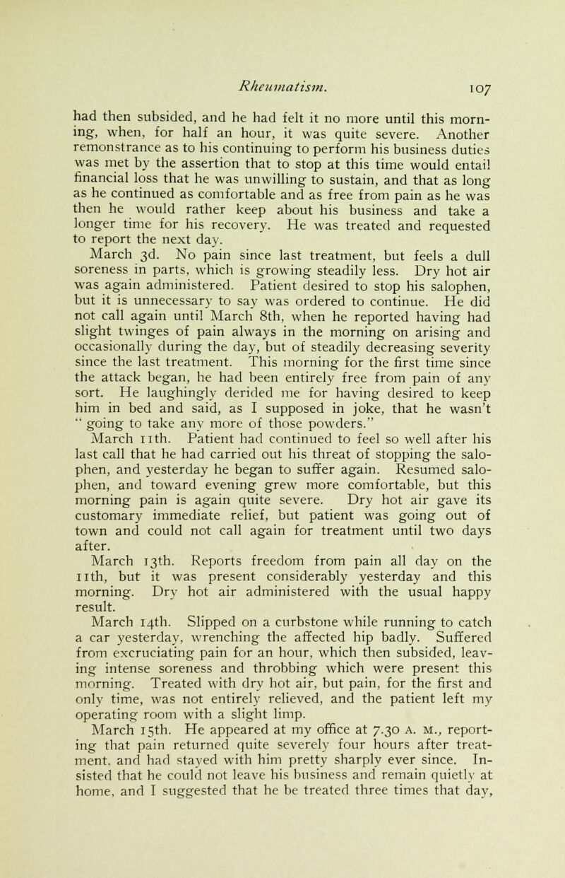 had then subsided, and he had felt it no more until this morn- ing, when, for half an hour, it was quite severe. Another remonstrance as to his continuing to perform his business duties was met by the assertion that to stop at this time would entai! financial loss that he was unwilling to sustain, and that as long as he continued as comfortable and as free from pain as he was then he would rather keep about his business and take a longer time for his recovery. He was treated and requested to report the next day. March 3d. No pain since last treatment, but feels a dull soreness in parts, which is growing steadily less. Dry hot air was again administered. Patient desired to stop his salophen, but it is unnecessary to say was ordered to continue. He did not call again until March 8th, when he reported having had slight twinges of pain always in the morning on arising and occasionally during the day, but of steadily decreasing severity since the last treatment. This morning for the first time since the attack began, he had been entirely free from pain of any sort. He laughingly derided me for having desired to keep him in bed and said, as I supposed in joke, that he wasn't  going to take any more of those powders. March nth. Patient had continued to feel so well after his last call that he had carried out his threat of stopping the salo- phen, and yesterday he began to suffer again. Resumed salo- phen, and toward evening grew more comfortable, but this morning pain is again quite severe. Dry hot air gave its customary immediate relief, but patient was going out of town and could not call again for treatment until two days after. March 13th. Reports freedom from pain all day on the nth, but it was present considerably yesterday and this morning. Dry hot air administered with the usual happy result. March 14th. Slipped on a curbstone while running to catch a car yesterday, wrenching the affected hip badly. Suffered from excruciating pain for an hour, which then subsided, leav- ing intense soreness and throbbing which were present this morning. Treated with dry hot air, but pain, for the first and only time, was not entirely relieved, and the patient left my operating room with a slight limp. March 15th. He appeared at my office at 7.30 a. m., report- ing that pain returned quite severely four hours after treat- ment, and had stayed with him pretty sharply ever since. In- sisted that he could not leave his business and remain quietly at home, and I suggested that he be treated three times that day,