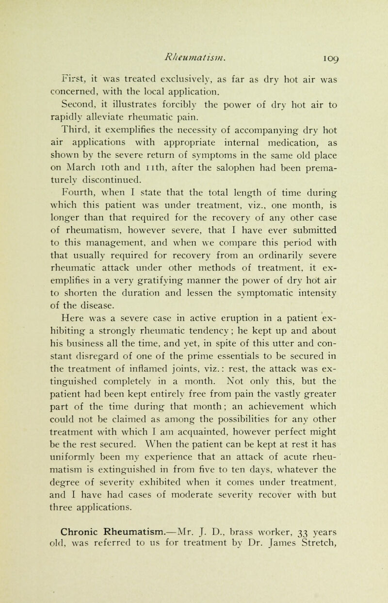 First, it was treated exclusively, as far as dry hot air was concerned, with the local application. Second, it illustrates forcibly the power of dry hot air to rapidly alleviate rheumatic pain. Third, it exemplifies the necessity of accompanying dry hot air applications with appropriate internal medication, as shown by the severe return of symptoms in the same old place on March 10th and nth, after the salophen had been prema- turely discontinued. Fourth, when I state that the total length of time during which this patient was under treatment, viz., one month, is longer than that required for the recovery of any other case of rheumatism, however severe, that I have ever submitted to this management, and when we compare this period with that usually required for recovery from an ordinarily severe rheumatic attack under other methods of treatment, it ex- emplifies in a very gratifying manner the power of dry hot air to shorten the duration and lessen the symptomatic intensity of the disease. Here was a severe case in active eruption in a patient ex- hibiting a strongly rheumatic tendency; he kept up and about his business all the time, and yet, in spite of this utter and con- stant disregard of one of the prime essentials to be secured in the treatment of inflamed joints, viz.: rest, the attack was ex- tinguished completely in a month. Not only this, but the patient had been kept entirely free from pain the vastly greater part of the time during that month; an achievement which could not be claimed as among the possibilities for any other treatment with which I am acquainted, however perfect might be the rest secured. When the patient can be kept at rest it has uniformly been my experience that an attack of acute rheu- matism is extinguished in from five to ten days, whatever the degree of severity exhibited when it comes under treatment, and I have had cases of moderate severity recover with but three applications. Chronic Rheumatism.—Mr. J. D., brass worker, 33 years old, was referred to us for treatment by Dr. James Stretch,