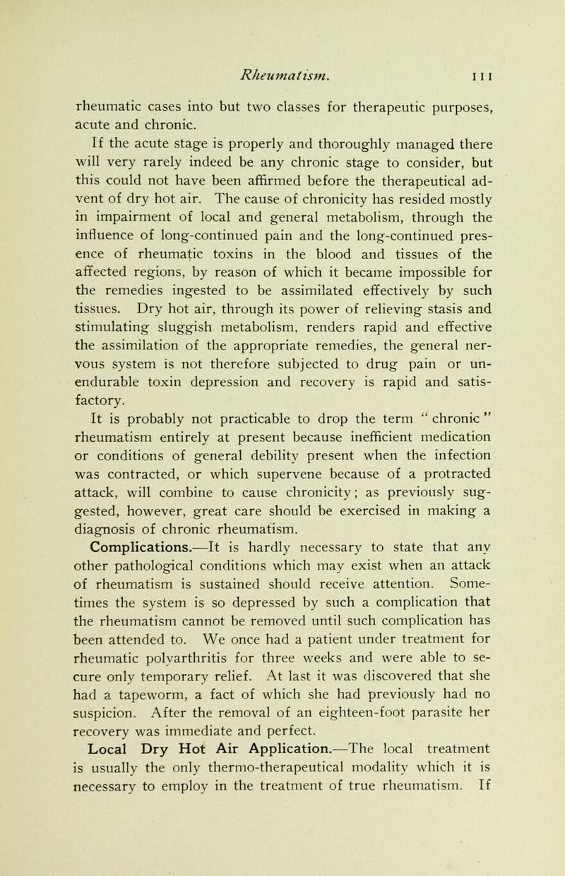 rheumatic cases into but two classes for therapeutic purposes, acute and chronic. If the acute stage is properly and thoroughly managed there will very rarely indeed be any chronic stage to consider, but this could not have been affirmed before the therapeutical ad- vent of dry hot air. The cause of chronicity has resided mostly in impairment of local and general metabolism, through the influence of long-continued pain and the long-continued pres- ence of rheumatic toxins in the blood and tissues of the affected regions, by reason of which it became impossible for the remedies ingested to be assimilated effectively by such tissues. Dry hot air, through its power of relieving stasis and stimulating sluggish metabolism, renders rapid and effective the assimilation of the appropriate remedies, the general ner- vous system is not therefore subjected to drug pain or un- endurable toxin depression and recovery is rapid and satis- factory. It is probably not practicable to drop the term  chronic  rheumatism entirely at present because inefficient medication or conditions of general debility present when the infection was contracted, or which supervene because of a protracted attack, will combine to cause chronicity; as previously sug- gested, however, great care should be exercised in making a diagnosis of chronic rheumatism. Complications.—It is hardly necessary to state that any other pathological conditions which may exist when an attack of rheumatism is sustained should receive attention. Some- times the system is so depressed by such a complication that the rheumatism cannot be removed until such complication has been attended to. We once had a patient under treatment for rheumatic polvarthritis for three weeks and were able to se- cure only temporary relief. At last it was discovered that she had a tapeworm, a fact of which she had previously had no suspicion. After the removal of an eighteen-foot parasite her recovery was immediate and perfect. Local Dry Hot Air Application.—The local treatment is usually the only thermo-therapeutical modality which it is necessary to employ in the treatment of true rheumatism. If