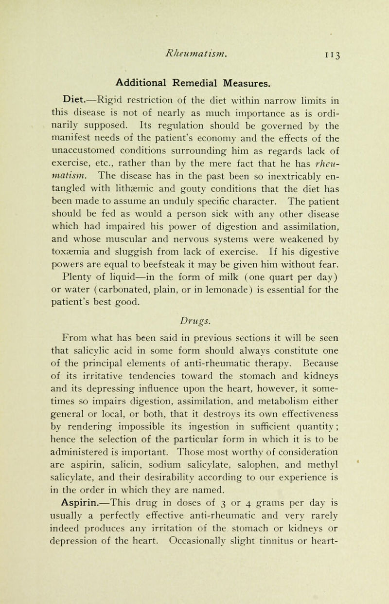 Additional Remedial Measures. Diet.—Rigid restriction of the diet within narrow limits in this disease is not of nearly as much importance as is ordi- narily supposed. Its regulation should be governed by the manifest needs of the patient's economy and the effects of the unaccustomed conditions surrounding him as regards lack of exercise, etc., rather than by the mere fact that he has rheu- matism. The disease has in the past been so inextricably en- tangled with lithamiic and gouty conditions that the diet has been made to assume an unduly specific character. The patient should be fed as would a person sick with any other disease which had impaired his power of digestion and assimilation, and whose muscular and nervous systems were weakened by toxaemia and sluggish from lack of exercise. If his digestive powers are equal to beefsteak it may be given him without fear. Plenty of liquid—in the form of milk (one quart per day) or water (carbonated, plain, or in lemonade) is essential for the patient's best good. Drugs. From what has been said in previous sections it will be seen that salicylic acid in some form should always constitute one of the principal elements of anti-rheumatic therapy. Because of its irritative tendencies toward the stomach and kidneys and its depressing influence upon the heart, however, it some- times so impairs digestion, assimilation, and metabolism either general or local, or both, that it destroys its own effectiveness by rendering impossible its ingestion in sufficient quantity; hence the selection of the particular form in which it is to be administered is important. Those most worthy of consideration are aspirin, salicin, sodium salicylate, salophen, and methyl salicylate, and their desirability according to our experience is in the order in which they are named. Aspirin.—This drug in doses of 3 or 4 grams per day is usually a perfectly effective anti-rheumatic and very rarely indeed produces any irritation of the stomach or kidneys or depression of the heart. Occasionally slight tinnitus or heart-