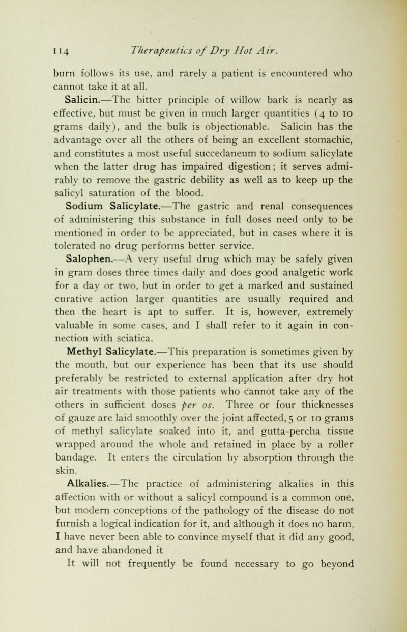 burn follows its use, and rarely a patient is encountered who cannot take it at all. Salicin.—The bitter principle of willow bark is nearly as effective, but must be given in much larger quantities (4 to 10 grams daily), and the bulk is objectionable. Salicin has the advantage over all the others of being an excellent stomachic, and constitutes a most useful succedaneum to sodium salicylate when the latter drug has impaired digestion; it serves admi- rably to remove the gastric debility as well as to keep up the salicyl saturation of the blood. Sodium Salicylate.—The gastric and renal consequences of administering this substance in full doses need only to be mentioned in order to be appreciated, but in cases where it is tolerated no drug performs better service. Salophen.—A very useful drug which may be safely given in gram doses three times daily and does good analgetic work for a day or two, but in order to get a marked and sustained curative action larger quantities are usually required and then the heart is apt to suffer. It is, however, extremely valuable in some cases, and I shall refer to it again in con- nection with sciatica. Methyl Salicylate.—This preparation is sometimes given by the mouth, but our experience has been that its use should preferably be restricted to external application after dry hot air treatments with those patients who cannot take any of the others in sufficient doses per os. Three or four thicknesses of gauze are laid smoothly over the joint affected, 5 or 10 grams of methyl salicylate soaked into it, and gutta-percha tissue wrapped around the whole and retained in place by a roller bandage. It enters the circulation by absorption through the skin. Alkalies.—The practice of administering alkalies in this affection with or without a salicyl compound is a common one, but modern conceptions of the pathology of the disease do not furnish a logical indication for it, and although it does no harm, I have never been able to convince myself that it did any good, and have abandoned it It will not frequently be found necessary to go beyond