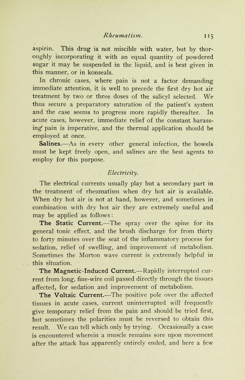 aspirin. This drug is not miscible with water, but by thor- oughly incorporating it with an equal quantity of powdered sugar it may be suspended in the liquid, and is best given in this manner, or in konseals. In chronic cases, where pain is not a factor demanding immediate attention, it is well to precede the first dry hot air treatment by two or three doses of the salicyl selected. We thus secure a preparatory saturation of the patient's system and the case seems to progress more rapidly thereafter. In acute cases, however, immediate relief of the constant harass- ing* pain is imperative, and the thermal application should be employed at once. Salines.—As in every other general infection, the bowels must be kept freely open, and salines are the best agents to employ for this purpose. Electricity. The electrical currents usually play but a secondary part in the treatment of rheumatism when dry hot air is available. When dry hot air is not at hand, however, and sometimes in combination with dry hot air they are extremely useful and may be applied as follows: The Static Current.—The spray over the spine for its general tonic effect, and the brush discharge for from thirty to forty minutes over the seat of the inflammatory process for sedation, relief of swelling, and improvement of metabolism. Sometimes the Morton wave current is extremely helpful in this situation. The Magnetic-Induced Current.—Rapidly interrupted cur- rent from long, fine-wire coil passed directly through the tissues affected, for sedation and improvement of metabolism. The Voltaic Current.—The positive pole over the affected tissues in acute cases, current uninterrupted will frequently give temporary relief from the pain and should be tried first, but sometimes the polarities must be reversed to obtain this result. We can tell which only by trying. Occasionally a case is encountered wherein a muscle remains sore upon movement after the attack has apparently entirely ended, and here a few