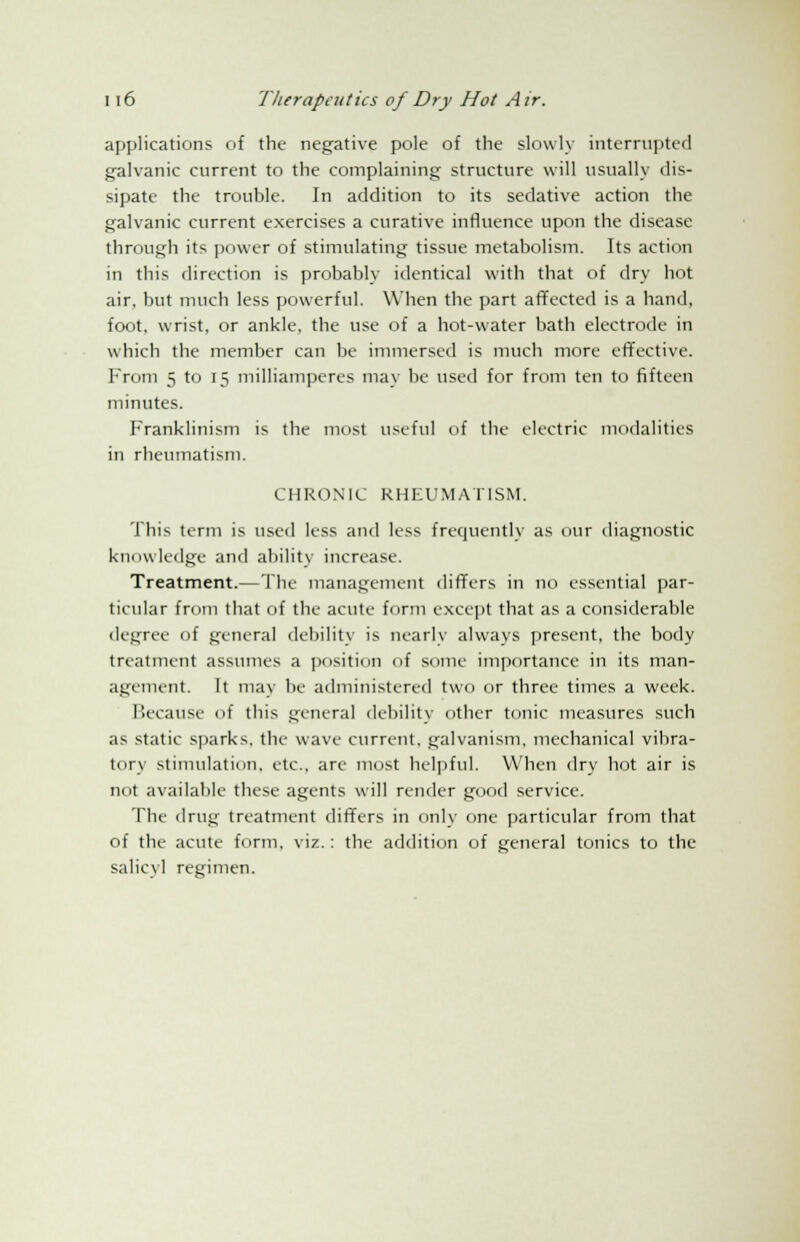 applications of the negative pole of the slowly interrupted galvanic current to the complaining structure will usually dis- sipate the trouble. In addition to its sedative action the galvanic current exercises a curative influence upon the disease through its power of stimulating tissue metabolism. Its action in this direction is probably identical with that of dry hot air, but much less powerful. When the part affected is a hand, foot, wrist, or ankle, the use of a hot-water bath electrode in which the member can be immersed is much more effective. From 5 to 15 milliamperes may be used for from ten to fifteen minutes. Franklinism is the most useful of the electric modalities in rheumatism. CHRONIC RHEUMATISM. This term is used less and less frequently as our diagnostic knowledge and ability increase. Treatment.—The management differs in no essential par- ticular from that of the acute form except that as a considerable degree of general debility is nearly always present, the body treatment assumes a position of some importance in its man- agement. It may be administered two or three times a week. Because of this general debility other tonic measures such as static sparks, the wave current, galvanism, mechanical vibra- tory stimulation, etc., are most helpful. When dry hot air is not available these agents will render good service. The drug treatment differs in only one particular from that of the acute form, viz.: the addition of general tonics to the salicyl regimen.