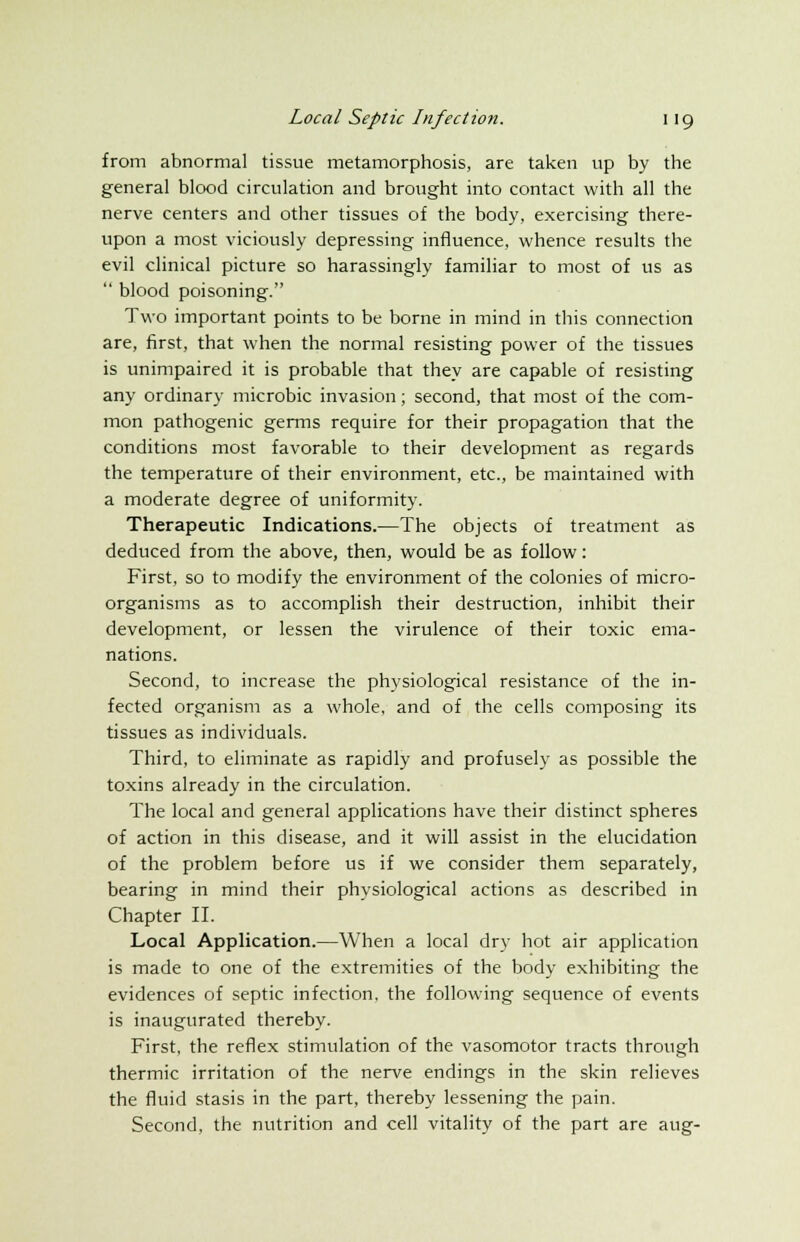 from abnormal tissue metamorphosis, are taken up by the general blood circulation and brought into contact with all the nerve centers and other tissues of the body, exercising there- upon a most viciously depressing influence, whence results the evil clinical picture so harassingly familiar to most of us as  blood poisoning. Two important points to be borne in mind in this connection are, first, that when the normal resisting power of the tissues is unimpaired it is probable that they are capable of resisting any ordinary microbic invasion; second, that most of the com- mon pathogenic germs require for their propagation that the conditions most favorable to their development as regards the temperature of their environment, etc., be maintained with a moderate degree of uniformity. Therapeutic Indications.—The objects of treatment as deduced from the above, then, would be as follow: First, so to modify the environment of the colonies of micro- organisms as to accomplish their destruction, inhibit their development, or lessen the virulence of their toxic ema- nations. Second, to increase the physiological resistance of the in- fected organism as a whole, and of the cells composing its tissues as individuals. Third, to eliminate as rapidly and profusely as possible the toxins already in the circulation. The local and general applications have their distinct spheres of action in this disease, and it will assist in the elucidation of the problem before us if we consider them separately, bearing in mind their physiological actions as described in Chapter II. Local Application.—When a local dry hot air application is made to one of the extremities of the body exhibiting the evidences of septic infection, the following sequence of events is inaugurated thereby. First, the reflex stimulation of the vasomotor tracts through thermic irritation of the nerve endings in the skin relieves the fluid stasis in the part, thereby lessening the pain. Second, the nutrition and cell vitality of the part are aug-