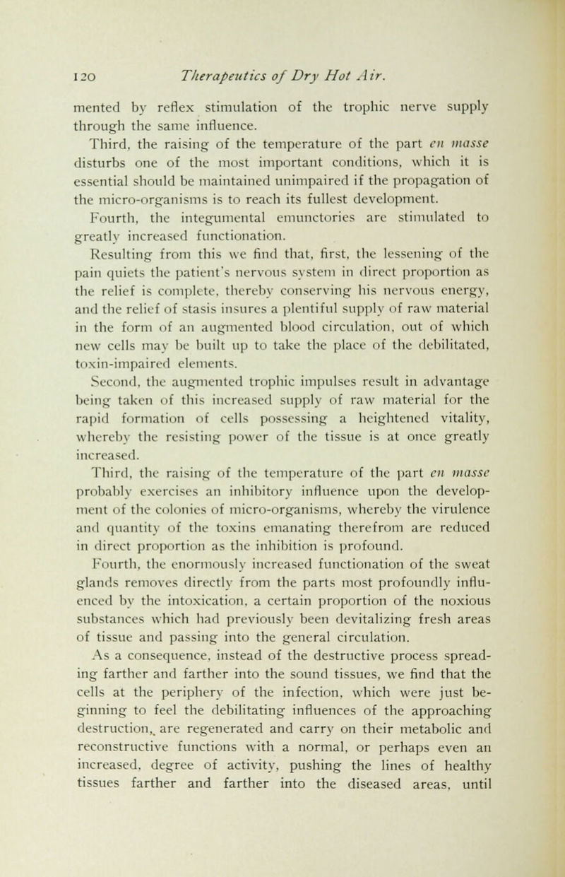 merited by reflex stimulation of the trophic nerve supply through the same influence. Third, the raising of the temperature of the part en masse disturbs one of the most important conditions, which it is essential should be maintained unimpaired if the propagation of the micro-organisms is to reach its fullest development. Fourth, the integumental emunctories are stimulated to greatly increased functionation. Resulting from this we find that, first, the lessening of the pain quiets the patient's nervous system in direct proportion as the relief is complete, thereby conserving his nervous energy, and the relief of stasis insures a plentiful supply of raw material in the form of an augmented blood circulation, out of which new cells may be built up to take the place of the debilitated, toxin-impaired elements. Second, the augmented trophic impulses result in advantage being taken of this increased supply of raw material for the rapid formation of cells possessing a heightened vitality, whereby the resisting power of the tissue is at once greatly increased. Third, the raisins; <A the temperature of the part en masse probably exercises an inhibitory influence upon the develop- ment of the colonies of micro-organisms, whereby the virulence and quantity of the toxins emanating therefrom are reduced in direct proportion as the inhibition is profound. Fourth, the enormously increased functionation of the sweat glands removes directly from the parts most profoundly influ- enced by the intoxication, a certain proportion of the noxious substances which had previously been devitalizing fresh areas of tissue and passing into the general circulation. As a consequence, instead of the destructive process spread- ing farther and farther into the sound tissues, we find that the cells at the periphery of the infection, which were just be- ginning to feel the debilitating influences of the approaching destruction,, are regenerated and carry on their metabolic and reconstructive functions with a normal, or perhaps even an increased, degree of activity, pushing the lines of healthy tissues farther and farther into the diseased areas, until
