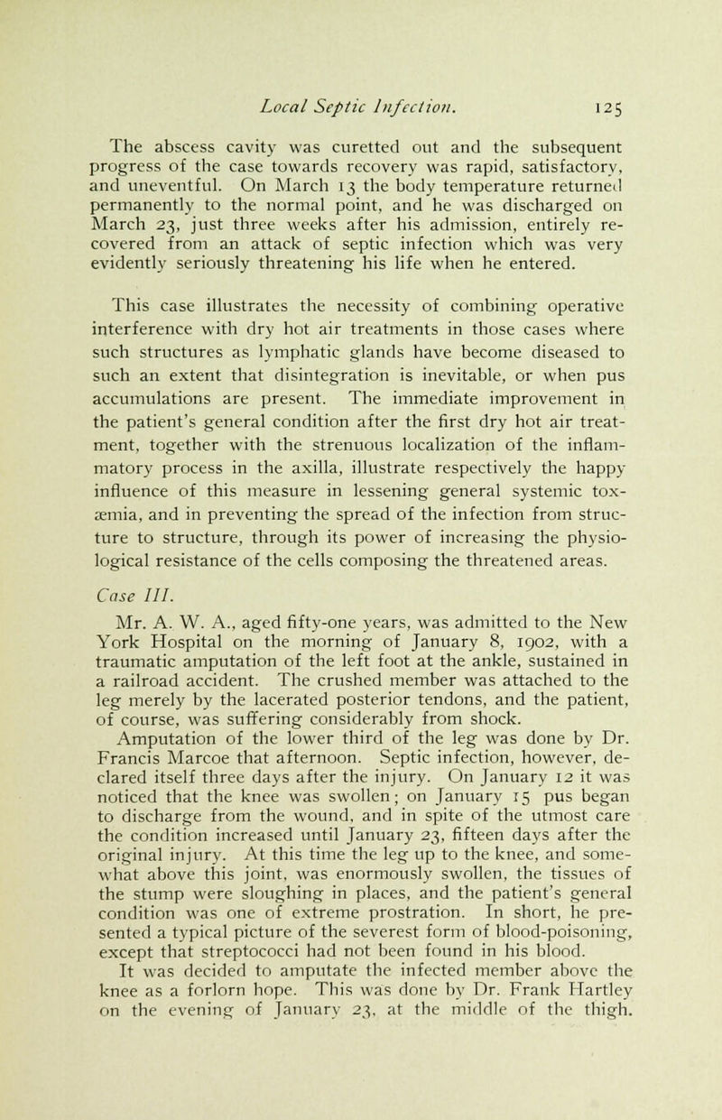 The abscess cavity was curetted out and the subsequent progress of the case towards recovery was rapid, satisfactory, and uneventful. On March 13 the body temperature returned permanently to the normal point, and he was discharged on March 23, just three weeks after his admission, entirely re- covered from an attack of septic infection which was very evidently seriously threatening his life when he entered. This case illustrates the necessity of combining operative interference with dry hot air treatments in those cases where such structures as lymphatic glands have become diseased to such an extent that disintegration is inevitable, or when pus accumulations are present. The immediate improvement in the patient's general condition after the first dry hot air treat- ment, together with the strenuous localization of the inflam- matory process in the axilla, illustrate respectively the happy influence of this measure in lessening general systemic tox- aemia, and in preventing the spread of the infection from struc- ture to structure, through its power of increasing the physio- logical resistance of the cells composing the threatened areas. Case III. Mr. A. W. A., aged fifty-one years, was admitted to the New York Hospital on the morning of January 8, 1902, with a traumatic amputation of the left foot at the ankle, sustained in a railroad accident. The crushed member was attached to the leg merely by the lacerated posterior tendons, and the patient, of course, was suffering considerably from shock. Amputation of the lower third of the leg was done by Dr. Francis Marcoe that afternoon. Septic infection, however, de- clared itself three days after the injury. On January 12 it was noticed that the knee was swollen; on January r5 pus began to discharge from the wound, and in spite of the utmost care the condition increased until January 23, fifteen days after the original injury. At this time the leg up to the knee, and some- what above this joint, was enormously swollen, the tissues of the stump were sloughing in places, and the patient's general condition was one of extreme prostration. In short, he pre- sented a typical picture of the severest form of blood-poisoning, except that streptococci had not been found in his blood. It was decided to amputate the infected member above the knee as a forlorn hope. This was done by Dr. Frank Hartley on the evening of January 23, at the middle of the thigh.