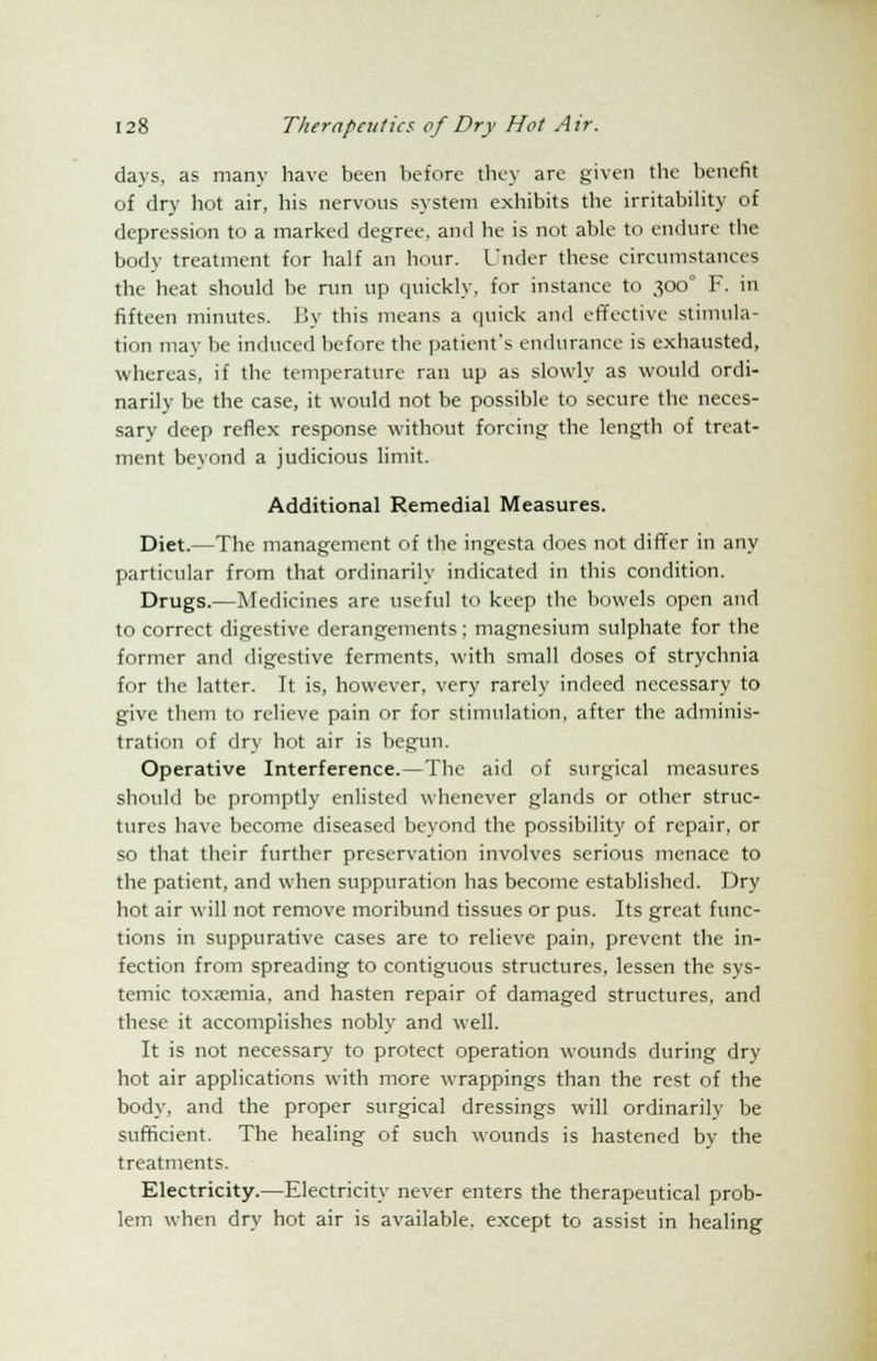 days, as many have been before they are given the benefit of dry hot air, his nervous system exhibits the irritability of depression to a marked degree, and he is not able to endure the body treatment for half an hour. Under these circumstances the heat should be run up quickly, for instance to 300° F. in fifteen minutes. By this means a quick and effective stimula- tion may be induced before the patient's endurance is exhausted, whereas, if the temperature ran up as slowly as would ordi- narily be the case, it would not be possible to secure the neces- sary deep reflex response without forcing the length of treat- ment beyond a judicious limit. Additional Remedial Measures. Diet.—The management of the ingesta does not differ in any particular from that ordinarily indicated in this condition. Drugs.—Medicines are useful to keep the bowels open and to correct digestive derangements; magnesium sulphate for the former and digestive ferments, with small doses of strychnia for the latter. It is, however, very rarely indeed necessary to give them to relieve pain or for stimulation, after the adminis- tration of dry hot air is begun. Operative Interference.—The aid of surgical measures should be promptly enlisted whenever glands or other struc- tures have become diseased beyond the possibility of repair, or so that their further preservation involves serious menace to the patient, and when suppuration has become established. Dry hot air will not remove moribund tissues or pus. Its great func- tions in suppurative cases are to relieve pain, prevent the in- fection from spreading to contiguous structures, lessen the sys- temic toxremia, and hasten repair of damaged structures, and these it accomplishes nobly and well. It is not necessary to protect operation wounds during dry hot air applications with more wrappings than the rest of the body, and the proper surgical dressings will ordinarily be sufficient. The healing of such wounds is hastened by the treatments. Electricity.—Electricity never enters the therapeutical prob- lem when dry hot air is available, except to assist in healing