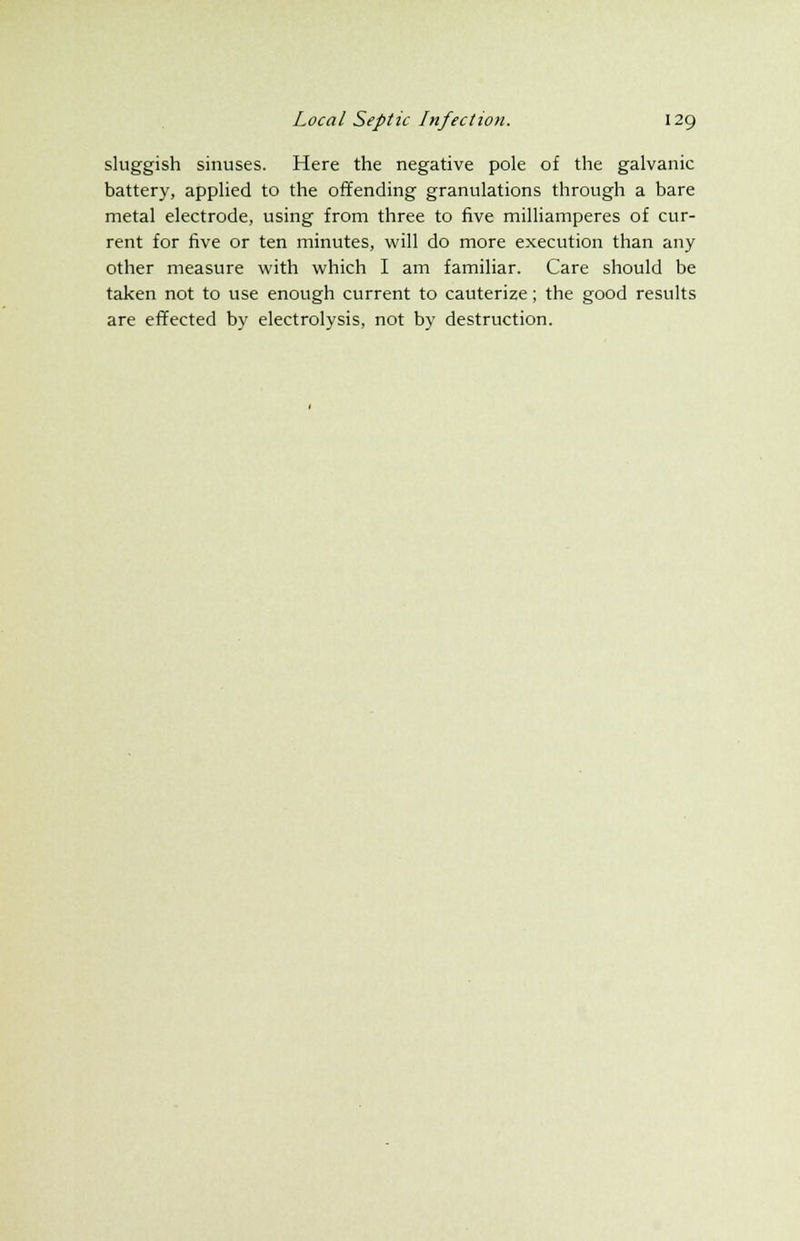 sluggish sinuses. Here the negative pole of the galvanic battery, applied to the offending granulations through a bare metal electrode, using from three to five milliamperes of cur- rent for five or ten minutes, will do more execution than any other measure with which I am familiar. Care should be taken not to use enough current to cauterize; the good results are effected by electrolysis, not by destruction.