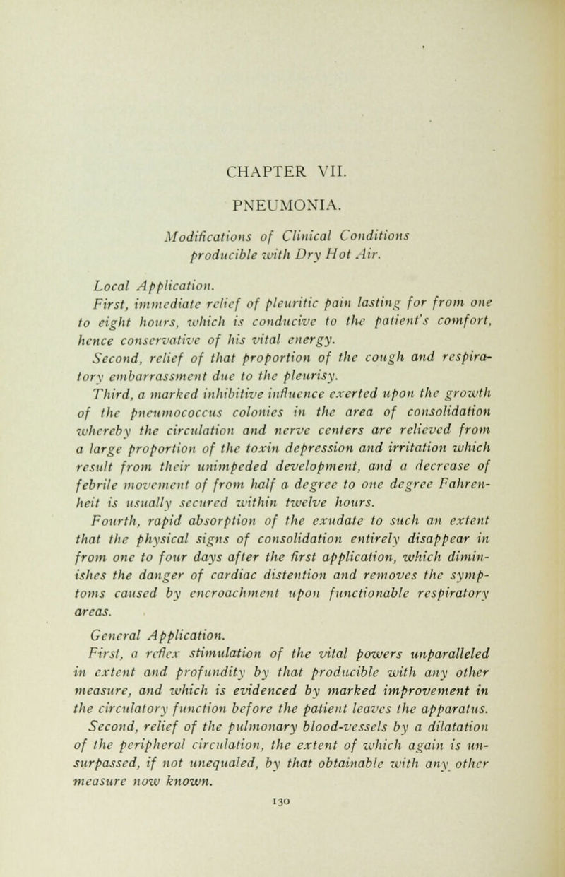 CHAPTER VII. PNEUMONIA. Modifications of Clinical Conditions producible with Dry Hot Air. Local Application. First, immediate relief of pleuritic pain lasting for from one to eight hours, which is conducive to the patient's comfort, hence conservative of his vital energy. Second, relief of that proportion of the cough and respira- tory embarrassment due to the pleurisy. Third, a marked inhibitive influence exerted upon the growth of the pncumococcus colonies in the area of consolidation whereby the circulation and nerve centers are relieved from a large proportion of the toxin depression and irritation which result from their unimpeded development, and a decrease of febrile movement of from half a degree to one degree Fahren- heit is usually secured 'within twelve hours. Fourth, rapid absorption of the exudate to such an extent that the physical signs of consolidation entirely disappear in from one to four days after the first application, which dimin- ishes the danger of cardiac distention and removes the symp- toms caused by encroachment upon functionable respiratory areas. General Application. First, a reflex stimulation of the vital powers unparalleled in extent and profundity by that producible with any other measure, and which is evidenced by marked improvement in the circulatory function before the patient leaves the apparatus. Second, relief of the pulmonary blood-vessels by a dilatation of the peripheral circulation, the extent of zvhich again is un- surpassed, if not unequaled, by that obtainable with any other measure now known.