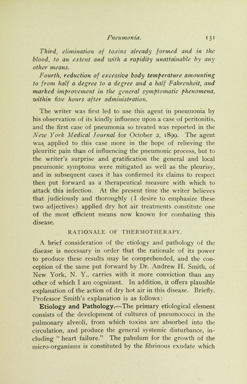 Third, elimination of toxins already formed and in the blood, to an extent and with a rapidity unattainable by any other means. Fourth, reduction of excessive body temperature amounting to from half a degree to a degree and a half Fahrenheit, and marked improvement in the general symptomatic phenomena, within five hours after administration. The writer was first led to use this agent in pneumonia by his observation of its kindly influence upon a case of peritonitis, and the first case of pneumonia so treated was reported in the New York Medical Journal for October 2, 1899. The agent was, applied to this case more in the hope of relieving the pleuritic pain than of influencing the pneumonic process, but to the writer's surprise and gratification the general and local pneumonic symptoms were mitigated as well as the pleurisy, and in subsequent cases it has confirmed its claims to respect then put forward as a therapeutical measure with which to attack this infection. At the present time the writer believes that judiciously and thoroughly (I desire to emphasize these two adjectives) applied dry hot air treatments constitute one of the most efficient means now known for combating this disease. RATIONALE OF THERMOTHERAPY. A brief consideration of the etiology and pathology of the disease is necessary in order that the rationale of its power to produce these results may be comprehended, and the con- ception of the same put forward by Dr. Andrew H. Smith, of New York, N. Y., carries with it more conviction than any other of which I am cognizant. In addition, it offers plausible explanation of the action of dry hot air in this disease. Briefly, Professor Smith's explanation is as follows: Etiology and Pathology.—The primary etiological element consists of the developmen-t of cultures of pneumococci in the pulmonary alveoli, from which toxins are absorbed into the circulation, and produce the general systemic disturbance, in- cluding  heart failure. The pabulum for the growth of the micro-organisms is constituted by the fibrinous exudate which