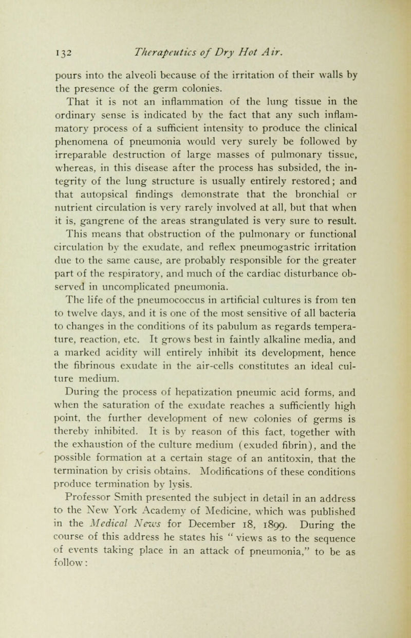 pours into the alveoli because of the irritation of their walls by the presence of the germ colonies. That it is not an inflammation of the hmg tissue in the ordinary sense is indicated by the fact that any such inflam- matory process of a sufficient intensity to produce the clinical phenomena of pneumonia would very surely be followed by irreparable destruction of large masses of pulmonary tissue, whereas, in this disease after the process has subsided, the in- tegrity of the lung structure is usually entirely restored; and that autopsical findings demonstrate that the bronchial or nutrient circulation is very rarely involved at all, but that when it is. gangrene of the areas strangulated is very sure to result. This means that obstruction of the pulmonary or functional circulation by the exudate, and reflex pneumogastric irritation due to the same cause, are probably responsible for the greater part of the respiratory, and much of the cardiac disturbance ob- served in uncomplicated pneumonia. The life of the pneumococcus in artificial cultures is from ten in twelve days, and it is one of the most sensitive of all bacteria to changes in the conditions of its pabulum as regards tempera- ture, reaction, etc. It grows best in faintly alkaline media, and a marked acidity will entirely inhibit its development, hence the fibrinous exudate in the air-cells constitutes an ideal cul- ture medium. During the process of hepatization pneumic acid forms, and when the saturation of the exudate reaches a sufficiently high point, the further development of new colonies of germs is thereby inhibited. It is by reason of this fact, together with the exhaustion of the culture medium (exuded fibrin), and the possible formation at a certain stage of an antitoxin, that the termination by crisis obtains. Modifications of these conditions produce termination by lysis. Professor Smith presented the subject in detail in an address to the New York Academy of Medicine, which was published in the Medical News for December 18, 1899. During the course of this address he states his  views as to the sequence of events taking place in an attack of pneumonia, to be as follow: