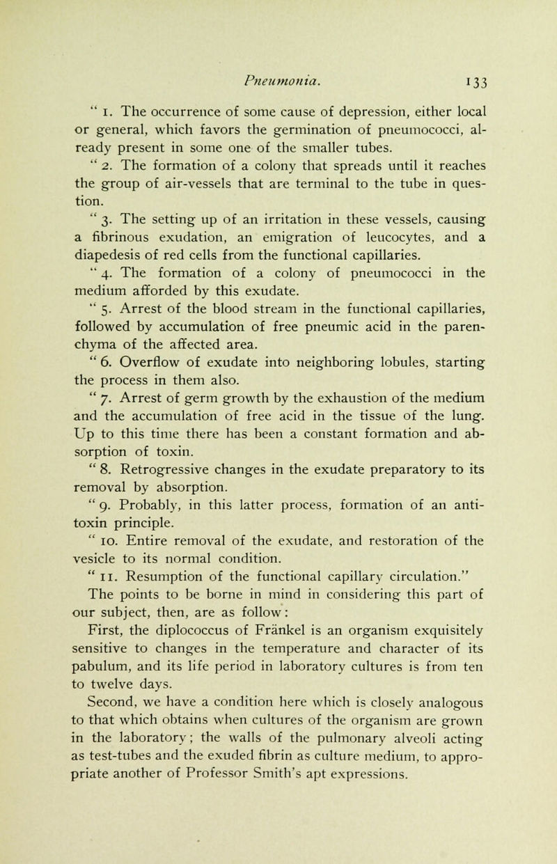  I. The occurrence of some cause of depression, either local or general, which favors the germination of pneumococci, al- ready present in some one of the smaller tubes.  2. The formation of a colony that spreads until it reaches the group of air-vessels that are terminal to the tube in ques- tion.  3. The setting up of an irritation in these vessels, causing a fibrinous exudation, an emigration of leucocytes, and a diapedesis of red cells from the functional capillaries.  4. The formation of a colony of pneumococci in the medium afforded by this exudate.  5. Arrest of the blood stream in the functional capillaries, followed by accumulation of free pneumic acid in the paren- chyma of the affected area.  6. Overflow of exudate into neighboring lobules, starting the process in them also.  7. Arrest of germ growth by the exhaustion of the medium and the accumulation of free acid in the tissue of the lung. Up to this time there has been a constant formation and ab- sorption of toxin.  8. Retrogressive changes in the exudate preparatory to its removal by absorption.  9. Probably, in this latter process, formation of an anti- toxin principle.  10. Entire removal of the exudate, and restoration of the vesicle to its normal condition.  11. Resumption of the functional capillary circulation. The points to be borne in mind in considering this part of our subject, then, are as follow: First, the diplococcus of Frankel is an organism exquisitely sensitive to changes in the temperature and character of its pabulum, and its life period in laboratory cultures is from ten to twelve days. Second, we have a condition here which is closely analogous to that which obtains when cultures of the organism are grown in the laboratory; the walls of the pulmonary alveoli acting as test-tubes and the exuded fibrin as culture medium, to appro- priate another of Professor Smith's apt expressions.