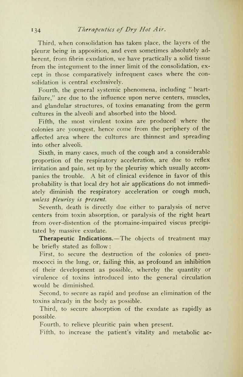 Third, when consolidation has taken place, the layers of the pleura? being in apposition, and even sometimes absolutely ad- herent, from fibrin exudation, we have practically a solid tissue from the integument to the inner limit of the consolidation, ex- cept in those comparatively infrequent cases where the con- solidation is central exclusively. Fourth, the general systemic phenomena, including  heart- failure, are due to the influence upon nerve centers, muscles, and glandular structures, of toxins emanating from the germ cultures in the alveoli and absorbed into the blood. Fifth, the most virulent toxins are produced where the colonies are youngest, hence come from the periphery of the affected area where the cultures are thinnest and spreading into other alveoli. Sixth, in many cases, much of the cough and a considerable proportion of the respiratory acceleration, are due to reflex irritation and pain, set up by the pleurisy which usually accom- panies the trouble. A bit of clinical evidence in favor of this probability is that local dry hot air applications do not immedi- ately diminish the respiratory acceleration or cough much, unless pleurisy is present. Seventh, death is directly t\w either to paralysis of nerve centers from toxin absorption, or paralysis of the right heart from over-distention of the ptomaine-impaired viscus precipi- tated by massive exudate. Therapeutic Indications.—The objects of treatment may be briefly stated as follow: First, to secure the destruction of the colonies of pneu- mococci in the lung, or, failing this, as profound an inhibition of their development as possible, whereby the quantity or virulence of toxins introduced into the general circulation would be diminished. Second, to secure as rapid and profuse an elimination of the toxins already in the body as possible. Third, to secure absorption of the exudate as rapidly as possible. Fourth, to relieve pleuritic pain when present. Fifth, to increase the patient's vitality and metabolic ac-