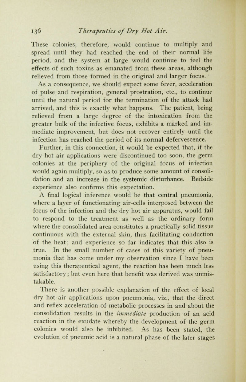 These colonies, therefore, would continue to multiply and spread until they had reached the end of their normal life period, and the system at large would continue to feel the effects of such toxins as emanated from these areas, although relieved from those formed in the original and larger focus. As a consequence, we should expect some fever, acceleration of pulse and respiration, general prostration, etc., to continue until the natural period for the termination of the attack had arrived, and this is exactly what happens. The patient, being relieved from a large degree of the intoxication from the greater bulk of the infective focus, exhibits a marked and im- mediate improvement, but does not recover entirely until the infection has reached the period of its normal defervescence. Further, in this connection, it would be expected that, if the dry hot air applications were discontinued too soon, the germ colonies at the periphery of the original focus of infection would again multiply, so as to produce some amount of consoli- dation and an increase in the systemic disturbance. Bedside experience also confirms this expectation. A final logical inference would be that central pneumonia, where a layer of functionating air-cells interposed between the focus of the infection and the dry hot air apparatus, would fail to respond to the treatment as well as the ordinary form where the consolidated area constitutes a practically solid tissue continuous with the external skin, thus facilitating conduction of the heat; and experience so far indicates that this also is true. In the small number of cases of this variety of pneu- monia that has come under my observation since I have been using this therapeutical agent, the reaction has been much less satisfactory; but even here that benefit was derived was unmis- takable. There is another possible explanation of the effect of local dry hot air applications upon pneumonia, viz., that the direct and reflex acceleration of metabolic processes in and about the consolidation results in the immediate production of an acid reaction in the exudate whereby the development of the germ colonies would also be inhibited. As has been stated, the evolution of pneumic acid is a natural phase of the later stages