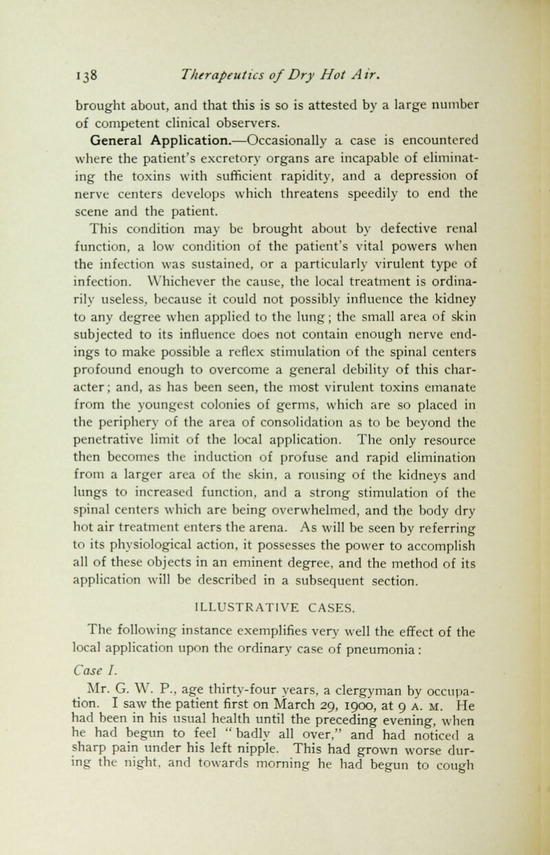 brought about, and that this is so is attested by a large number of competent clinical observers. General Application.—Occasionally a case is encountered where the patient's excretory organs are incapable of eliminat- ing the toxins with sufficient rapidity, and a depression of nerve centers develops which threatens speedily to end the scene and the patient. This condition may be brought about by defective renal function, a low condition of the patient's vital powers when the infection was sustained, or a particularly virulent type of infection. Whichever the cause, the local treatment is ordina- rily useless, because it could not possibly influence the kidney to any degree when applied to the lung; the small area of skin subjected to its influence does not contain enough nerve end- ings to make possible a reflex stimulation of the spinal centers profound enough to overcome a general debility of this char- acter ; and, as has been seen, the most virulent toxins emanate from the youngest colonies of germs, which are so placed in the periphery of the area of consolidation as to be beyond the penetrative limit of the local application. The only resource then becomes the induction of profuse and rapid elimination from a larger area of the skin, a rousing of the kidneys and lungs to increased function, and a strong stimulation of the spinal centers which are being overwhelmed, and the body dry hot air treatment enters the arena. As will be seen by referring to its physiological action, it possesses the power to accomplish all of these objects in an eminent degree, and the method of its application will be described in a subsequent section. ILLUSTRATIVE CASES. The following instance exemplifies very well the effect of the local application upon the ordinary case of pneumonia: Case I. Mr. G. W. P., age thirty-four years, a clergyman by occupa- tion. I saw the patient first on March 29, 1900, at 9 A. M. He had been in his usual health until the preceding evening, when he had begun to feel  badly all over, and had noticed a sharp pain under his left nipple. This had grown worse dur- ing the night, and towards morning he had begun to cough